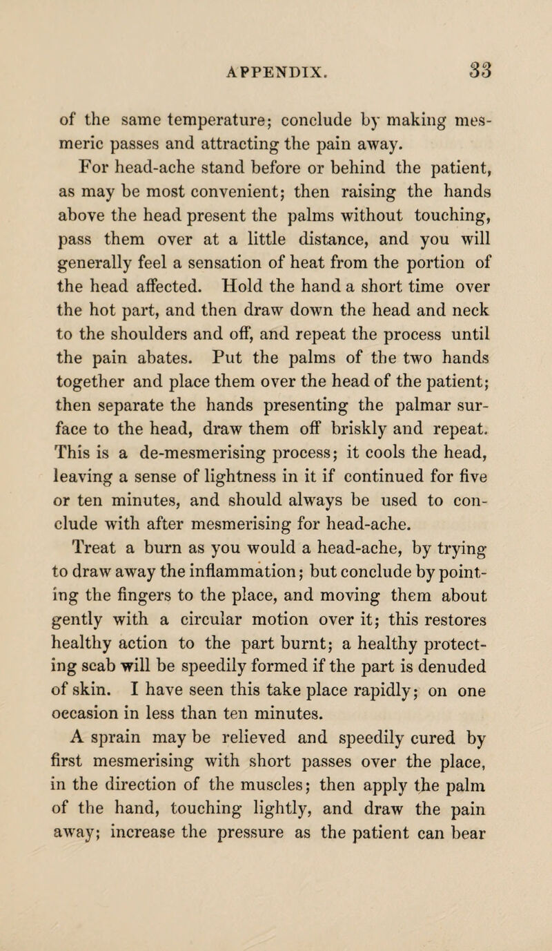 of the same temperature; conclude by making mes¬ meric passes and attracting the pain away. For head-ache stand before or behind the patient, as may be most convenient; then raising the hands above the head present the palms without touching, pass them over at a little distance, and you will generally feel a sensation of heat from the portion of the head affected. Hold the hand a short time over the hot part, and then draw down the head and neck to the shoulders and off, and repeat the process until the pain abates. Put the palms of the two hands together and place them over the head of the patient; then separate the hands presenting the palmar sur¬ face to the head, draw them off briskly and repeat. This is a de-mesmerising process; it cools the head, leaving a sense of lightness in it if continued for five or ten minutes, and should always be used to con¬ clude with after mesmerising for head-ache. Treat a burn as you would a head-ache, by trying to draw away the inflammation; but conclude by point¬ ing the fingers to the place, and moving them about gently with a circular motion over it; this restores healthy action to the part burnt; a healthy protect¬ ing scab will be speedily formed if the part is denuded of skin. I have seen this take place rapidly; on one occasion in less than ten minutes. A sprain may be relieved and speedily cured by first mesmerising with short passes over the place, in the direction of the muscles; then apply the palm of the hand, touching lightly, and draw the pain away; increase the pressure as the patient can bear