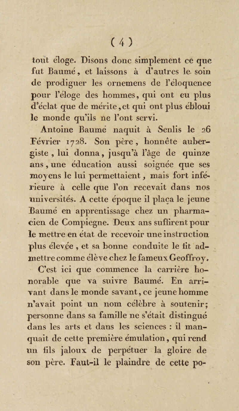 tout éloge. Disons donc simplement ce que fut Baumé, et laissons à d’autres le soin de prodiguer les ornemens de l’éloquence pour l’éloge des hommes, qui ont eu plus d’éclat que de mérite, et qui ont plus ébloui le monde qu’ils ne l’ont servi. Antoine Baumé naquit à Senlis le 26 Février 1728. Son père, honnête auber¬ giste , lui donna, jusqu’à l’âge de quinze ans, une éducation aussi soignée que ses moyens le lui permettaient, mais fort infé¬ rieure à celle que l’on recevait dans nos universités. A cette époque il plaça le jeune Baumé en apprentissage chez un pharma¬ cien de Compiegne. Deux ans suffirent pour le mettre en état de recevoir une instruction plus élevée , et sa bonne conduite le lit ad¬ mettre comme élève chez le fameux Geoffroy. C’est ici que commence la carrière ho¬ norable que va suivre Baumé. En arri¬ vant dans le monde savant, ce jeune homme n’avait point un nom célèbre à soutenir; personne dans sa famille ne s’était distingué dans les arts et dans les sciences : il man¬ quait de cette première émulation, qui rend un fils jaloux de perpétuer la gloire de son père. Faut-il le plaindre de cette po-