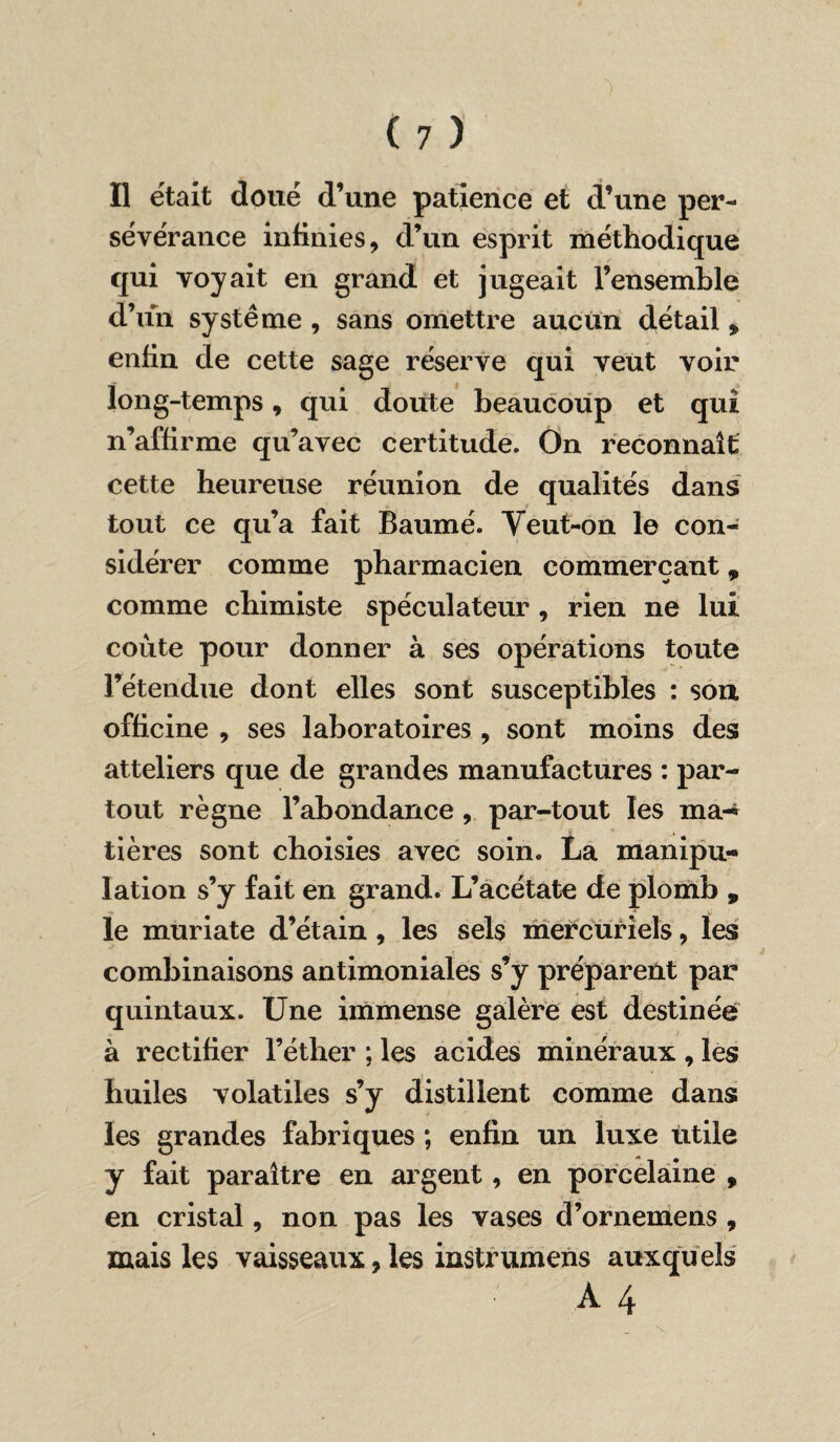 sévérance infinies, d’un esprit méthodique qui voyait en grand et jugeait l’ensemble d’un système , sans omettre aucun détail * enfin de cette sage réserve qui veut voir long-temps, qui doute beaucoup et qui n’affirme qu’avec certitude. On reconnaît cette heureuse réunion de qualités dans tout ce qu’a fait Baumé. Yeut-on le con¬ sidérer comme pharmacien commerçant, comme chimiste spéculateur , rien ne lui coûte pour donner à ses opérations toute l’étendue dont elles sont susceptibles : son officine , ses laboratoires , sont moins des atteliers que de grandes manufactures : par¬ tout règne l’abondance , par-tout les ma-* tières sont choisies avec soin. La manipu¬ lation s’y fait en grand. L’acétate de plomb , le muriate d’étain , les sels mercuriels, les combinaisons antimoniales s’y préparent par quintaux. Une immense galère est destinée à rectifier l’éther ; les acides minéraux , les huiles volatiles s’y distillent comme dans les grandes fabriques ; enfin un luxe utile y fait paraître en argent, en porcelaine , en cristal, non pas les vases d’ornemens , mais les vaisseaux, les instrumens auxquels À 4