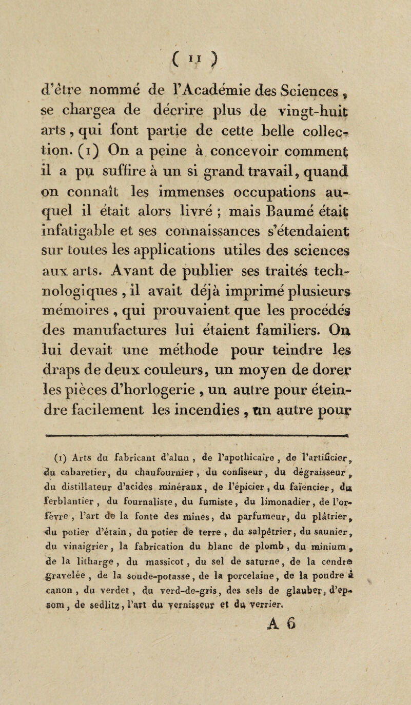 d’ètre nommé de l’Académie des Sciences % se chargea de décrire plus de vingt-huit arts, qui font partie de cette belle collée^ tion. (i) On a peine à concevoir comment il a pu suffire à un si grand travail, quand on connaît les immenses occupations au¬ quel il était alors livré ; mais Baumé était infatigable et ses connaissances s’étendaient sur toutes les applications utiles des sciences aux arts. Avant de publier ses traités tech¬ nologiques , il avait déjà imprimé plusieurs mémoires , qui prouvaient que les procédés des manufactures lui étaient familiers. On lui devait une méthode pour teindre les draps de deux couleurs, un moyen de dorer les pièces d’horlogerie , un autre pour étein¬ dre facilement les incendies , un autre pour (i) Arts du fabricant d’alun , de l’apothicaire , de l’artificier, du cabaretier, du chaufournier, du confiseur, du dégraisseur , du distillateur d’acides minéraux, de l’épicier, du faïencier, di* ferblantier, du fournaliste, du fumiste, du limonadier, de l’or¬ fèvre , l’art de la fonte des mines, du parfumeur, du plâtrier, du potier d’étain, du potier de terre, du salpêtrier, du saunier, du vinaigrier , la fabrication du blanc de plomb , du minium „ de la litharge , du massicot, du sel de saturne, de la cendra gravelée , de la soude-potasse, de la porcelaine, de la poudre à canon, du verdet, du verd-de-gris, des sels de glauber, d’ep- som, de sedlitz, l’art du yernisseur et du verrier.