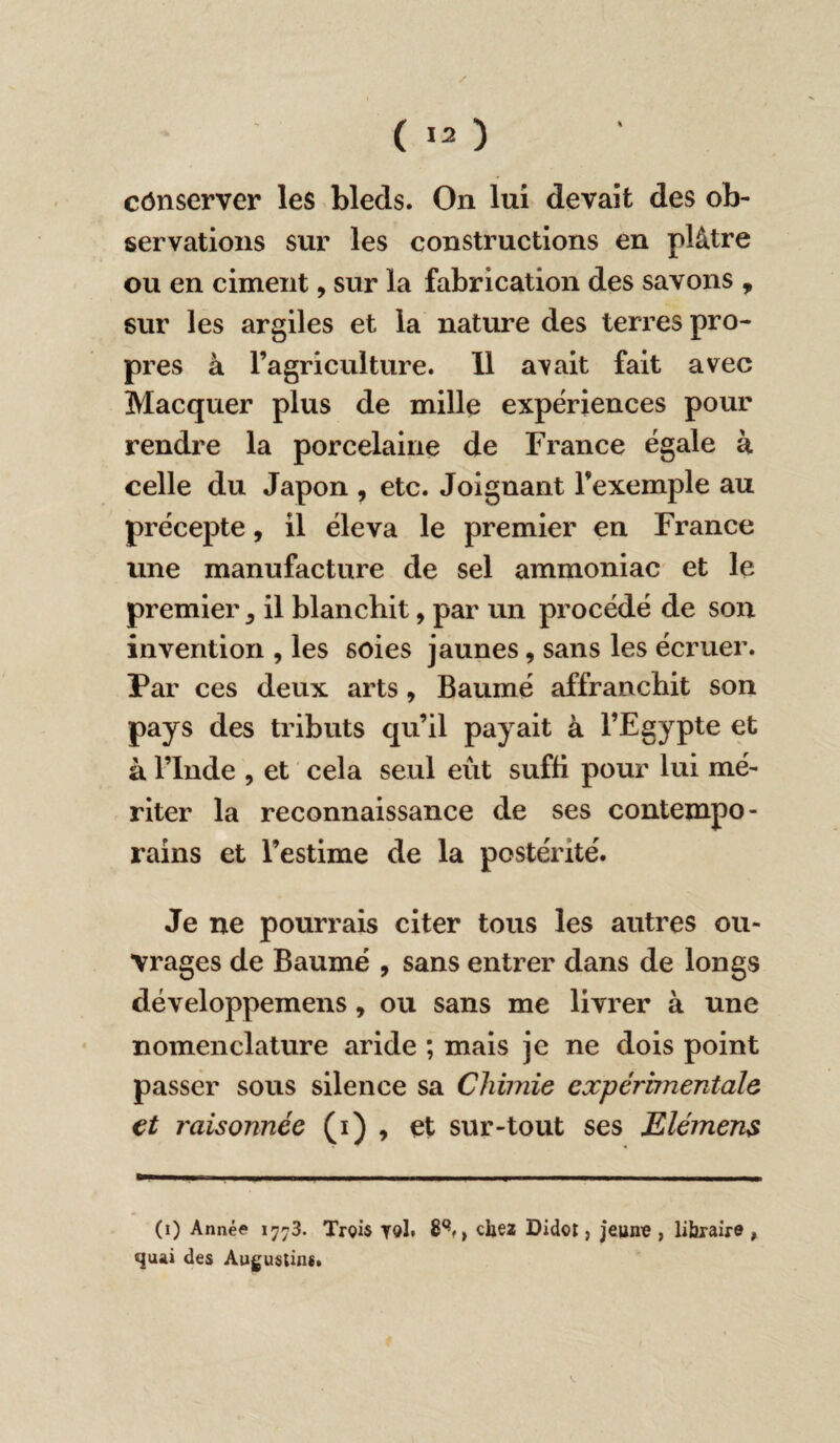cônserver les bleds. On lui devait des ob¬ servations sur les constructions en plâtre ou en ciment, sur la fabrication des savons , sur les argiles et la nature des terres pro¬ pres à l’agriculture. 11 avait fait avec Macquer plus de mille expériences pour rendre la porcelaine de France égale à celle du Japon , etc. Joignant l’exemple au précepte, il éleva le premier en France une manufacture de sel ammoniac et le premier ^ il blanchit, par un procédé de son invention , les soies jaunes, sans les écruer. Par ces deux arts, Baume affranchit son pays des tributs qu’il payait à l’Egypte et à l’Inde , et cela seul eût suffi pour lui mé¬ riter la reconnaissance de ses contempo¬ rains et l’estime de la postérité. Je ne pourrais citer tous les autres ou¬ vrages de Baume , sans entrer dans de longs développemens, ou sans me livrer à une nomenclature aride ; mais je ne dois point passer sous silence sa Chimie expérimentale et raisonnée (i) 9 et sur-tout ses Elémens (i) Année 17-3. Trois roi. 8Qf> chez Didor, jeune , libraire » quai des Augustin*.