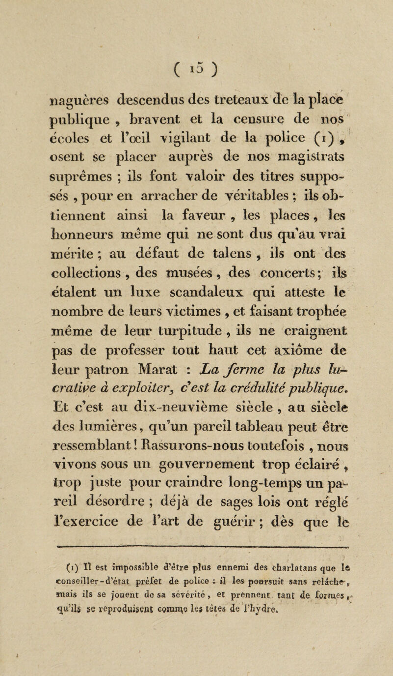 naguère» descendus des tréteaux de la place publique , bravent et la censure de nos écoles et l’œil vigilant de la police (i) * osent se placer auprès de nos magistrats suprêmes ; ils font valoir des titres suppo¬ sés , pour en arracher de véritables ; ils ob¬ tiennent ainsi la faveur 9 les places , les honneurs même qui ne sont dus qu’au vrai mérite ; au défaut de talens , iis ont des collections , des musées , des concerts ; ils étalent un luxe scandaleux qui atteste le nombre de leurs victimes , et faisant trophée même de leur turpitude , ils ne craignent pas de professer tout haut cet axiome de leur patron Marat : La ferme la plus lu¬ crative à exploiter, cest la crédulité publique. Et c’est au dix-neuvième siècle , au siècle des lumières, qu’un pareil tableau peut être ressemblant î Rassurons-nous toutefois , nous vivons sous un gouvernement trop éclairé , trop juste pour craindre Ion g-temps un pa¬ reil désordre ; déjà de sages lois ont réglé l’exercice de l’art de guérir ; dès que le (i) Iî est impossible d’être plus ennemi des charlatans que le conseiller-d’état préfet de police ; il les poursuit sans relâehe ». suais ils se jouent de sa sévérité , et prennent tant de formes qu’ils se reproduisent connue les tètes de l’hydre.
