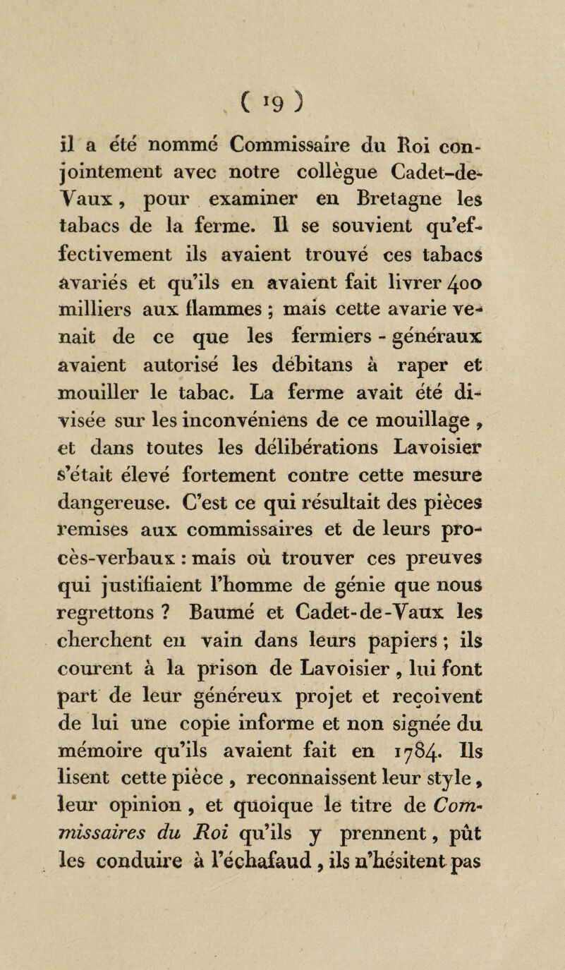 . ( »9 ) il a été nommé Commissaire du Roi con¬ jointement avec notre collègue Cadet-de- Vaux, pour examiner en Bretagne les tabacs de la ferme. Il se souvient qu’ef- fectivement ils avaient trouvé ces tabacs avariés et qu’ils en avaient fait livrer 400 milliers aux flammes ; mais cette avarie ve¬ nait de ce que les fermiers - généraux avaient autorisé les débitans à râper et mouiller le tabac. La ferme avait été di¬ visée sur les inconvéniens de ce mouillage , et dans toutes les délibérations Lavoisier s’était élevé fortement contre cette mesure dangereuse. C’est ce qui résultait des pièces remises aux commissaires et de leurs pro¬ cès-verbaux : mais où trouver ces preuves qui justifiaient l’homme de génie que nous regrettons ? Baumé et Cadet-de-Vaux les cherchent en vain dans leurs papiers ; ils courent à la prison de Lavoisier , lui font part de leur généreux projet et reçoivent de lui une copie informe et non signée du mémoire qu’ils avaient fait en i784« Ils lisent cette pièce , reconnaissent leur style, leur opinion , et quoique le titre de Com¬ missaires du Roi qu’ils y prennent, pût les conduire à l’échafaud, ils n’hésitent pas
