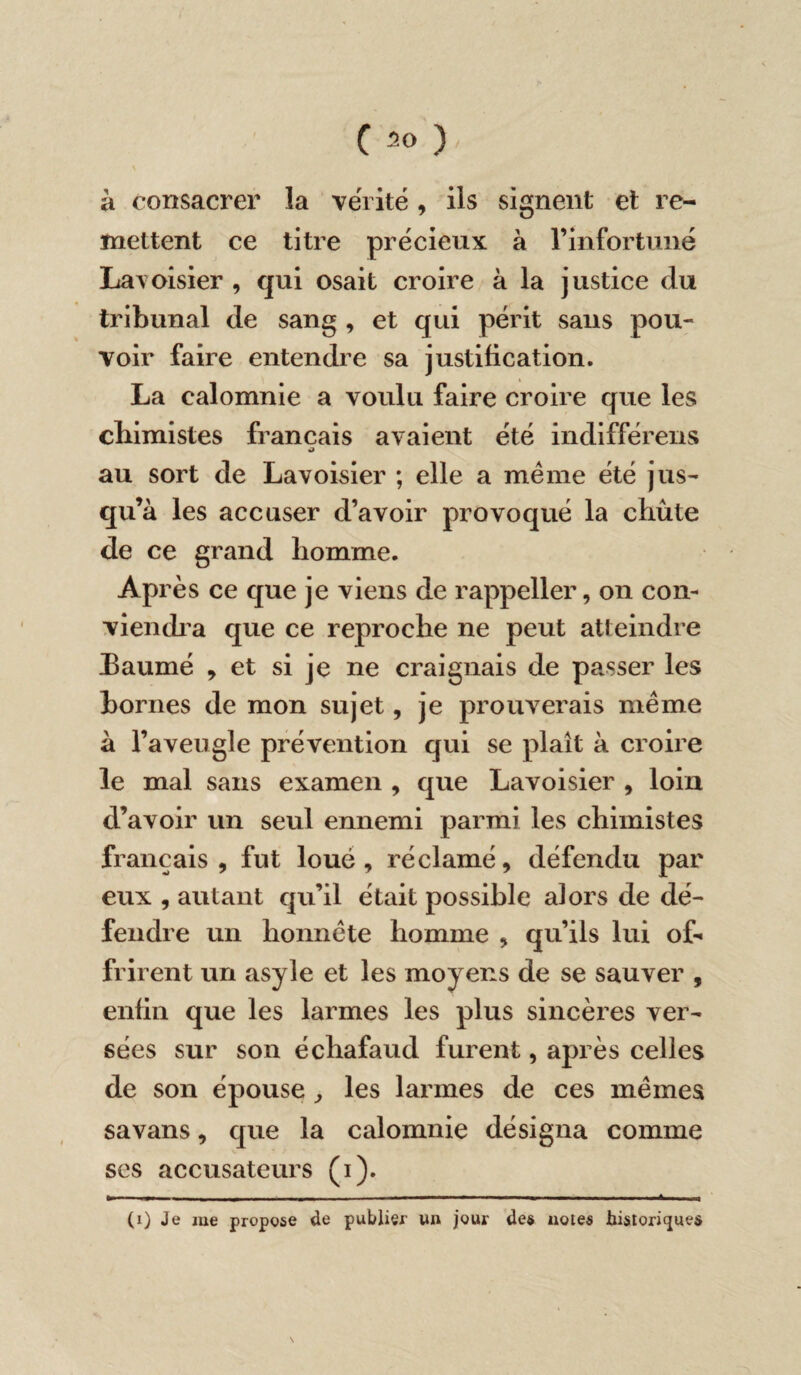 (30), \ à consacrer la vérité, ils signent et re¬ mettent ce titre précieux à l’infortuné Lavoisier , qui osait croire à la justice du tribunal de sang , et qui périt sans pou¬ voir faire entendre sa justification. La calomnie a voulu faire croire que les chimistes français avaient été indifférens au sort de Lavoisier ; elle a même été jus¬ qu’à les accuser d’avoir provoqué la chûte de ce grand homme. Après ce que je viens de rappeller, on con¬ viendra que ce reproche ne peut atteindre Eaumé , et si je ne craignais de passer les bornes de mon sujet, je prouverais même à l’aveugle prévention qui se plaît à croire le mal sans examen , que Lavoisier , loin d’avoir un seul ennemi parmi les chimistes français, fut loué, réclamé, défendu par eux , autant qu’il était possible alors de dé¬ fendre un honnête homme , qu’ils lui o£» frirent un asyle et les moyens de se sauver , enfin que les larmes les plus sincères ver¬ sées sur son échafaud furent, après celles de son épouse , les larmes de ces mêmes savans, que la calomnie désigna comme ses accusateurs (i). >- r- - n— ----- - -- - - - * |