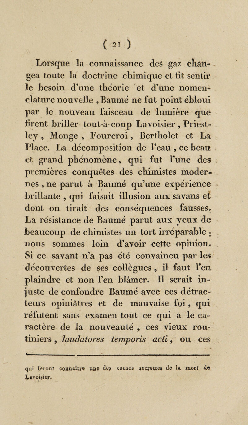 Lorsque la connaissance des gaz chan¬ gea toute la doctrine chimique et fit sentir le besoin d’une théorie et d’une nomen¬ clature nouvelle , Baume ne fut point ébloui par le nouveau faisceau de lumière que firent briller tout-à-coup Lavoisier , Priest¬ ley , Monge , Fourcroi, Bertholet et La Place. La décomposition de l’eau , ce beau et grand phénomène, qui fut l’une des premières conquêtes des chimistes moder¬ nes , ne parut à Baume qu’une expérience brillante , qui faisait illusion aux savans et dont on tirait des conséquences fausses» La résistance de Baumé parut aux yeux de beaucoup de chimistes un tort irréparable : nous sommes loin d’avoir cette opinion» Si ce savant n’a pas été convaincu par les découvertes de ses collègues , il faut l’en plaindre et non l’en blâmer. Il serait in¬ juste de confondre Baumé avec ces détrac¬ teurs opiniâtres et de mauvaise foi, qui réfutent sans examen tout ce qui a le ca¬ ractère de la nouveauté , ces vieux rou¬ tiniers , laudatores temporis acti, ou ces <jui feront connaître une de? causes secmtes de la mort de ^ayoisier.