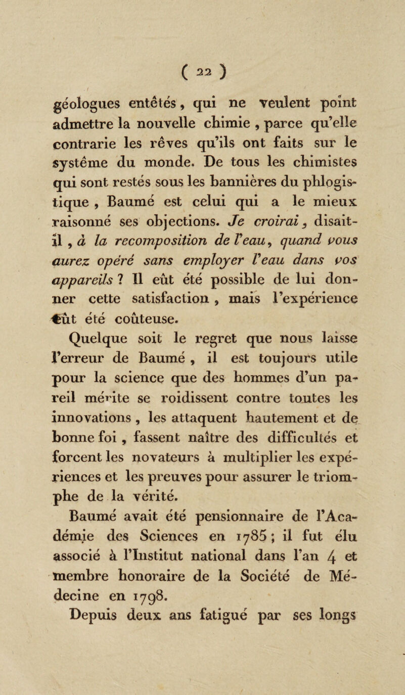 . 1 • ' géologues entêtés 9 qui ne veulent point admettre la nouvelle chimie , parce qu’elle contrarie les rêves qu’ils ont faits sur le système du monde. De tous les chimistes qui sont restés sous les bannières du phlogis- tique , Baumé est celui qui a le mieux raisonné ses objections. Je croirai 3 disait- il , à la recomposition de Veau 9 quand vous aurez opéré sans employer Veau dans vos appareils ? Il eût été possible de lui don¬ ner cette satisfaction , mais l’expérience €ût été coûteuse. Quelque soit le regret que nous laisse l’erreur de Baumé , il est toujours utile pour la science que des hommes d’un pa¬ reil mérite se roidissent contre toutes les innovations , les attaquent hautement et de bonne foi , fassent naître des difficultés et forcent les novateurs à multiplier les expé¬ riences et les preuves pour assurer le triom¬ phe de la vérité. Baumé avait été pensionnaire de l’Aca¬ démie des Sciences en 1785; il fut élu associé à l’Institut national dans l’an 4 et membre honoraire de la Société de Mé¬ decine en 1798. Depuis deux ans fatigué par ses longs