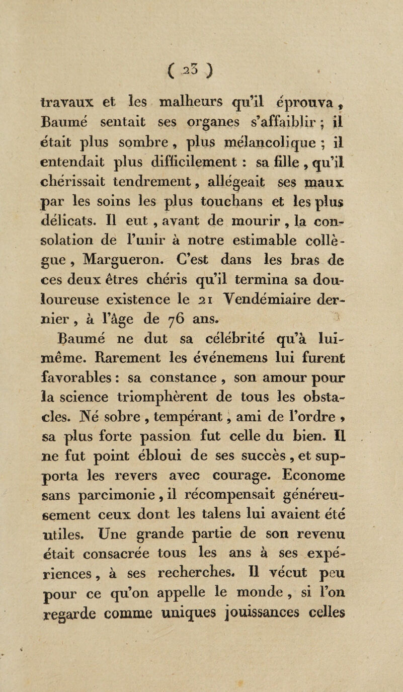 03 ) travaux et les malheurs qu’il éprouva t Baume sentait ses organes s’affaiblir ; il était plus sombre , plus mélancolique ; il entendait plus difficilement : sa fille , qu’il chérissait tendrement, allégeait ses maux par les soins les plus touchans et les plus délicats. Il eut , avant de mourir , la con¬ solation de l’unir à notre estimable collè¬ gue , Margueron. C’est dans les bras de ces deux êtres chéris qu’il termina sa dou¬ loureuse existence le 21 Vendémiaire der¬ nier , à l’âge de 76 ans. Baume ne dut sa célébrité qu’à lui- même. Rarement les événemens lui furent favorables : sa constance , son amour pour la science triomphèrent de tous les obsta¬ cles. Né sobre , tempérant 9 ami de l’ordre * sa plus forte passion fut celle du bien. Il ne fut point ébloui de ses succès , et sup¬ porta les revers avec courage. Econome sans parcimonie 9 il récompensait généreu¬ sement ceux dont les talens lui avaient été utiles. Une grande partie de son revenu était consacrée tous les ans à ses expé¬ riences , à ses recherches. Il vécut peu pour ce qu’on appelle le monde , si l’on regarde comme uniques jouissances celles