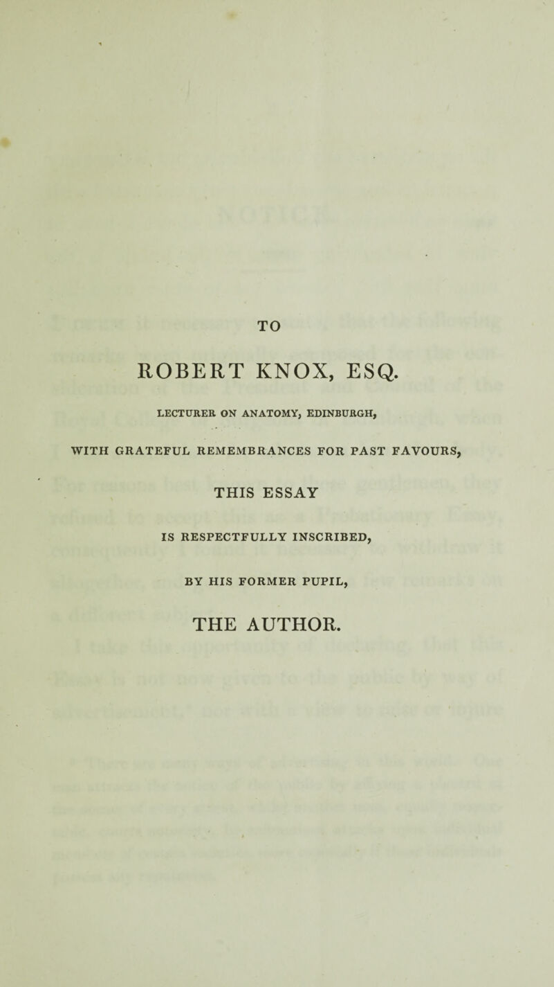 TO ROBERT KNOX, ESQ. LECTURER ON ANATOMY, EDINBURGH, WITH GRATEFUL REMEMBRANCES FOR PAST FAVOURS, THIS ESSAY IS RESPECTFULLY INSCRIBED, BY HIS FORMER PUPIL, THE AUTHOR