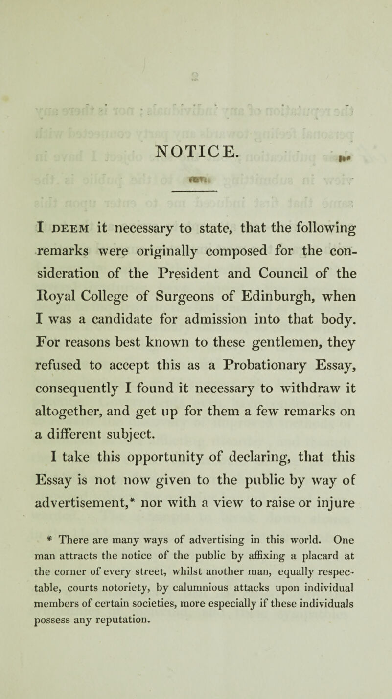 NOTICE. I deem it necessary to state, that the following remarks were originally composed for the con¬ sideration of the President and Council of the Royal College of Surgeons of Edinburgh, when I was a candidate for admission into that body. For reasons best known to these gentlemen, they refused to accept this as a Probationary Essay, consequently I found it necessary to withdraw it altogether, and get up for them a few remarks on a different subject. I take this opportunity of declaring, that this Essay is not now given to the public by way of advertisement/ nor with a view to raise or injure * There are many ways of advertising in this world. One man attracts the notice of the public by affixing a placard at the corner of every street, whilst another man, equally respec¬ table, courts notoriety, by calumnious attacks upon individual members of certain societies, more especially if these individuals possess any reputation.