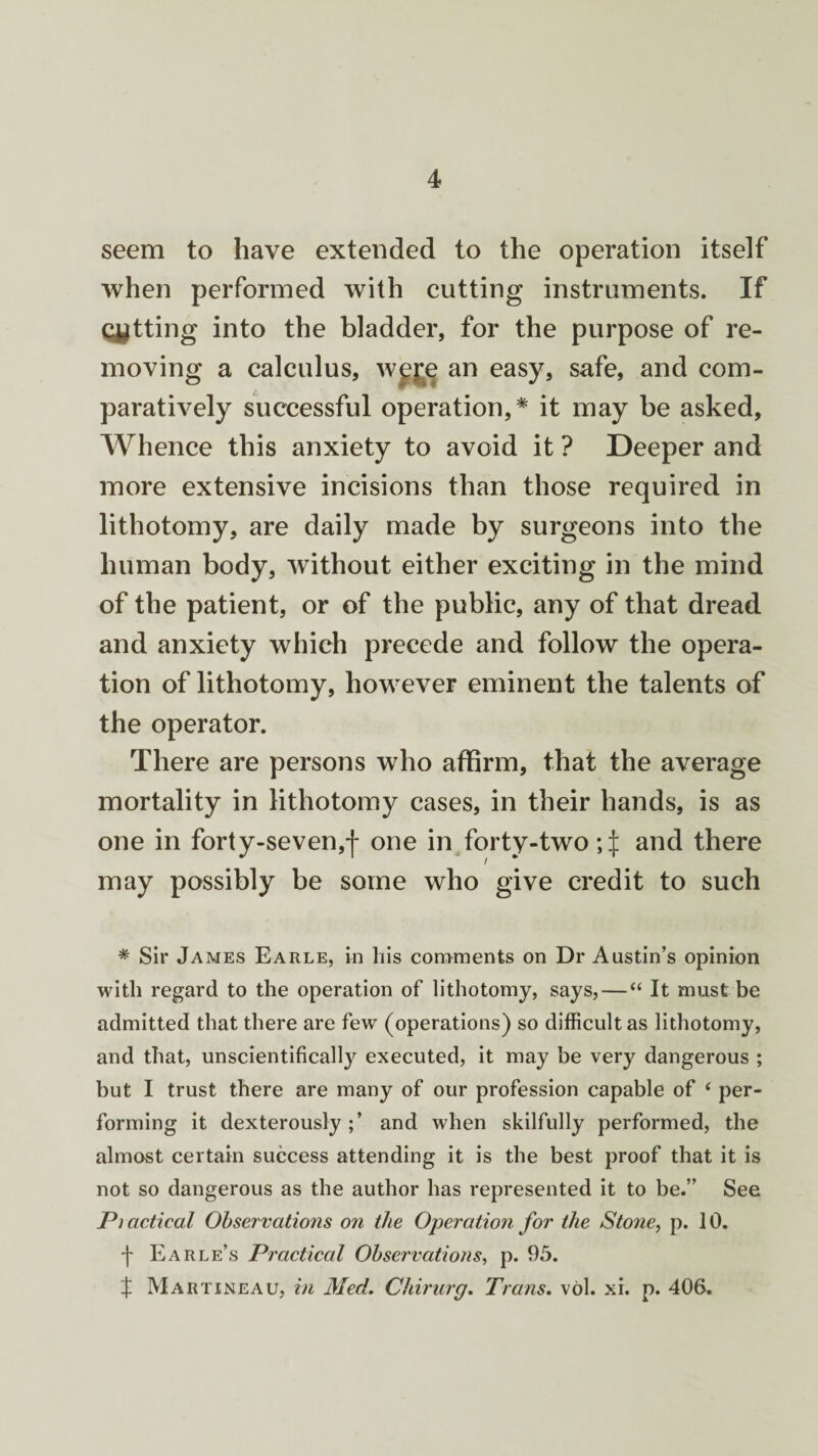 seem to have extended to the operation itself when performed with cutting instruments. If Getting into the bladder, for the purpose of re¬ moving a calculus, wejg an easy, safe, and com¬ paratively successful operation,* it may be asked. Whence this anxiety to avoid it ? Deeper and more extensive incisions than those required in lithotomy, are daily made by surgeons into the human body, without either exciting in the mind of the patient, or of the public, any of that dread and anxiety which precede and follow the opera¬ tion of lithotomy, however eminent the talents of the operator. There are persons who affirm, that the average mortality in lithotomy cases, in their hands, is as one in forty-seven,| one in forty-two and there may possibly be some who give credit to such * Sir James Earle, in his comments on Dr Austin’s opinion with regard to the operation of lithotomy, says, — “ It must be admitted that there are few (operations) so difficult as lithotomy, and that, unscientifically executed, it may be very dangerous ; but I trust there are many of our profession capable of ‘ per¬ forming it dexterously;’ and when skilfully performed, the almost certain success attending it is the best proof that it is not so dangerous as the author has represented it to be.” See Ptactical Observations on the Operation for the Stone, p. 10. f Earle’s Practical Observations, p. 95. % Martineau, in Med. Chirurg. Trans. vol. xi. p. 406.