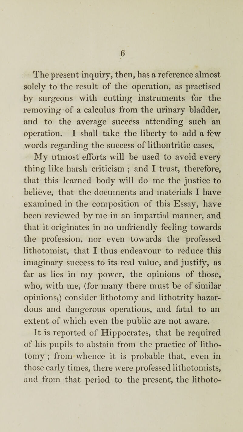 The present inquiry, then, has a reference almost solely to the result of the operation, as practised by surgeons with cutting instruments for the removing of a calculus from the urinary bladder, and to the average success attending such an operation. I shall take the liberty to add a few words regarding the success of lithontritic cases. My utmost efforts will be used to avoid every thing like harsh criticism ; and I trust, therefore, that this learned body will do me the justice to believe, that the documents and materials I have examined in the composition of this Essay, have been reviewed by me in an impartial manner, and that it originates in no unfriendly feeling towards the profession, nor even towards the professed lithotomist, that I thus endeavour to reduce this imaginary success to its real value, and justify, as far as lies in my power, the opinions of those, who, with me, (for many there must be of similar opinions*) consider lithotomy and lithotrity hazar¬ dous and dangerous operations, and fatal to an extent of which even the public are not aware. It is reported of Hippocrates, that he required of his pupils to abstain from the practice of litho¬ tomy ; from whence it is probable that, even in those early times, there were professed lithotomists, and from that period to the present, the lithoto-