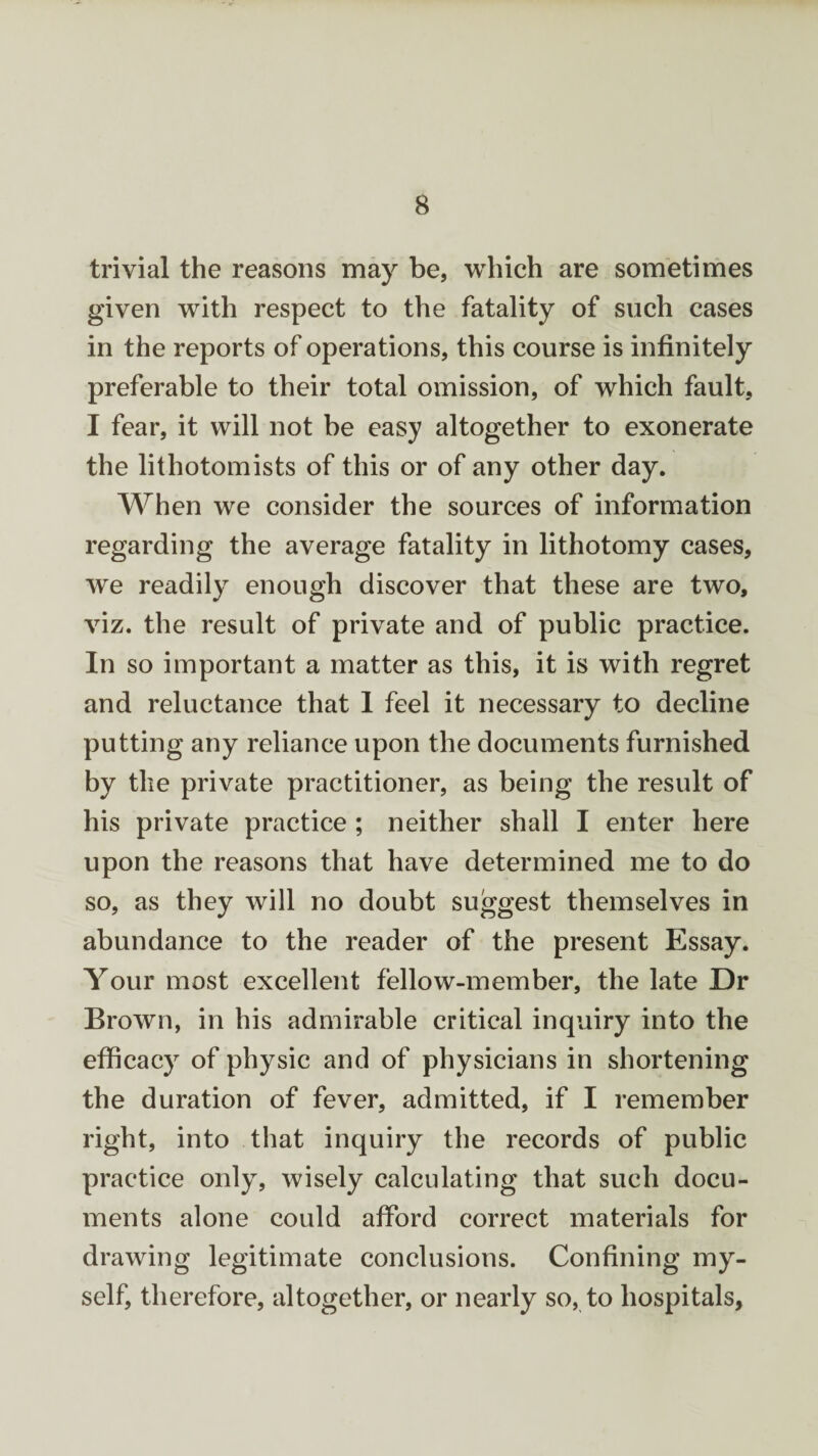 trivial the reasons may be, which are sometimes given with respect to the fatality of such cases in the reports of operations, this course is infinitely preferable to their total omission, of which fault, I fear, it will not be easy altogether to exonerate the lithotomists of this or of any other day. When we consider the sources of information regarding the average fatality in lithotomy cases, we readily enough discover that these are two, viz. the result of private and of public practice. In so important a matter as this, it is with regret and reluctance that 1 feel it necessary to decline putting any reliance upon the documents furnished by the private practitioner, as being the result of his private practice ; neither shall I enter here upon the reasons that have determined me to do so, as they will no doubt suggest themselves in abundance to the reader of the present Essay. Your most excellent fellow-member, the late Dr Brown, in his admirable critical inquiry into the efficacy of physic and of physicians in shortening the duration of fever, admitted, if I remember right, into that inquiry the records of public practice only, wisely calculating that such docu¬ ments alone could afford correct materials for drawing legitimate conclusions. Confining my¬ self, therefore, altogether, or nearly so, to hospitals,