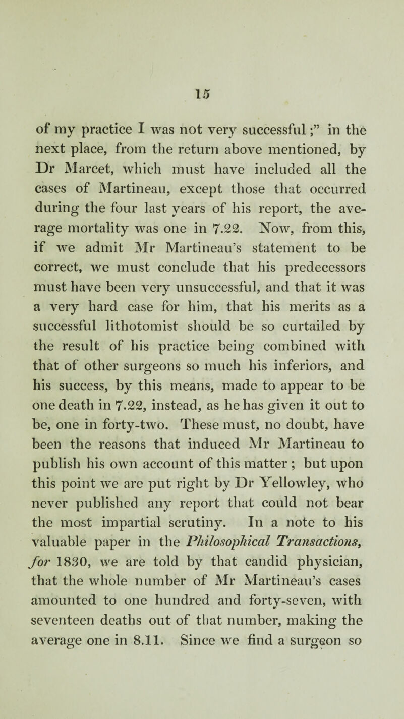 of my practice I was not very successfulin the next place, from the return above mentioned, by Dr Marcet, which must have included all the cases of Martineau, except those that occurred during the four last years of his report, the ave¬ rage mortality was one in 7.22. Now, from this, if we admit Mr Martineau’s statement to be correct, we must conclude that his predecessors must have been very unsuccessful, and that it was a very hard case for him, that his merits as a successful lithotomist should be so curtailed by the result of his practice being combined with that of other surgeons so much his inferiors, and his success, by this means, made to appear to be one death in 7.22, instead, as he has given it out to be, one in forty-two. These must, no doubt, have been the reasons that induced Mr Martineau to publish his own account of this matter ; but upon this point we are put right by Dr Yellowley, who never published any report that could not bear the most impartial scrutiny. In a note to his valuable paper in the Philosophical Transactions, for 1830, we are told by that candid physician, that the whole number of Mr Martineau’s cases amounted to one hundred and forty-seven, with seventeen deaths out of that number, making the average one in 8.11. Since we find a surgeon so