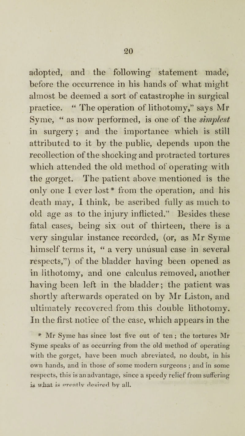 adopted, and the following statement made, before the occurrence in his hands of what might almost be deemed a sort of catastrophe in surgical practice. “ The operation of lithotomy,” says Mr Syme, “ as now performed, is one of the simplest in surgery; and the importance which is still attributed to it by the public, depends upon the recollection of the shocking and protracted tortures which attended the old method of operating with the gorget. The patient above mentioned is the only one I ever lost* from the operation, and his death may, I think, be ascribed fully as much to old age as to the injury inflicted.” Besides these fatal cases, being six out of thirteen, there is a very singular instance recorded, (or, as Mr Syme himself terms it, “ a very unusual case in several respects,”) of the bladder having been opened as in lithotomy, and one calculus removed, another having been left in the bladder; the patient was shortly afterwards operated on by Mr Liston, and ultimately recovered from this double lithotomy. In the first notice of the case, which appears in the * Mr Syme has since lost five out of ten ; the tortures Mr Syme speaks of as occurring from the old method of operating with the gorget, have been much abreviated, no doubt, in his own hands, and in those of some modern surgeons ; and in some respects, this is an advantage, since a speedy relief from suffering ii> what is o-rentlv desired by all.