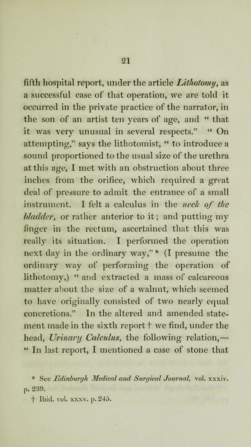 fifth hospital report, under the article Lithotomy, as a successful case of that operation, we are told it occurred in the private practice of the narrator, in the son of an artist ten years of age, and “ that it was very unusual in several respects.” “ On attempting,” says the lithotomist, “ to introduce a sound proportioned to the usual size of the urethra at this age, I met with an obstruction about three inches from the orifice, which required a great deal of pressure to admit the entrance of a small instrument. 1 felt a calculus in the neck of the bladder, or rather anterior to it; and putting my finger in the rectum, ascertained that this was really its situation. I performed the operation next day in the ordinary way,” * (I presume the ordinary way of performing the operation of lithotomy,) <e and extracted a mass of calcareous matter about the size of a walnut, which seemed to have originally consisted of two nearly equal concretions.” In the altered and amended state¬ ment made in the sixth report t we find, under the head, Urinary Calculus, the following relation,— “ In last report, I mentioned a case of stone that * See Edinburgh Medical and Surgical Journal, vol. xxxiv. p. 239. f Ibid. vol. xxxv. p. 245.