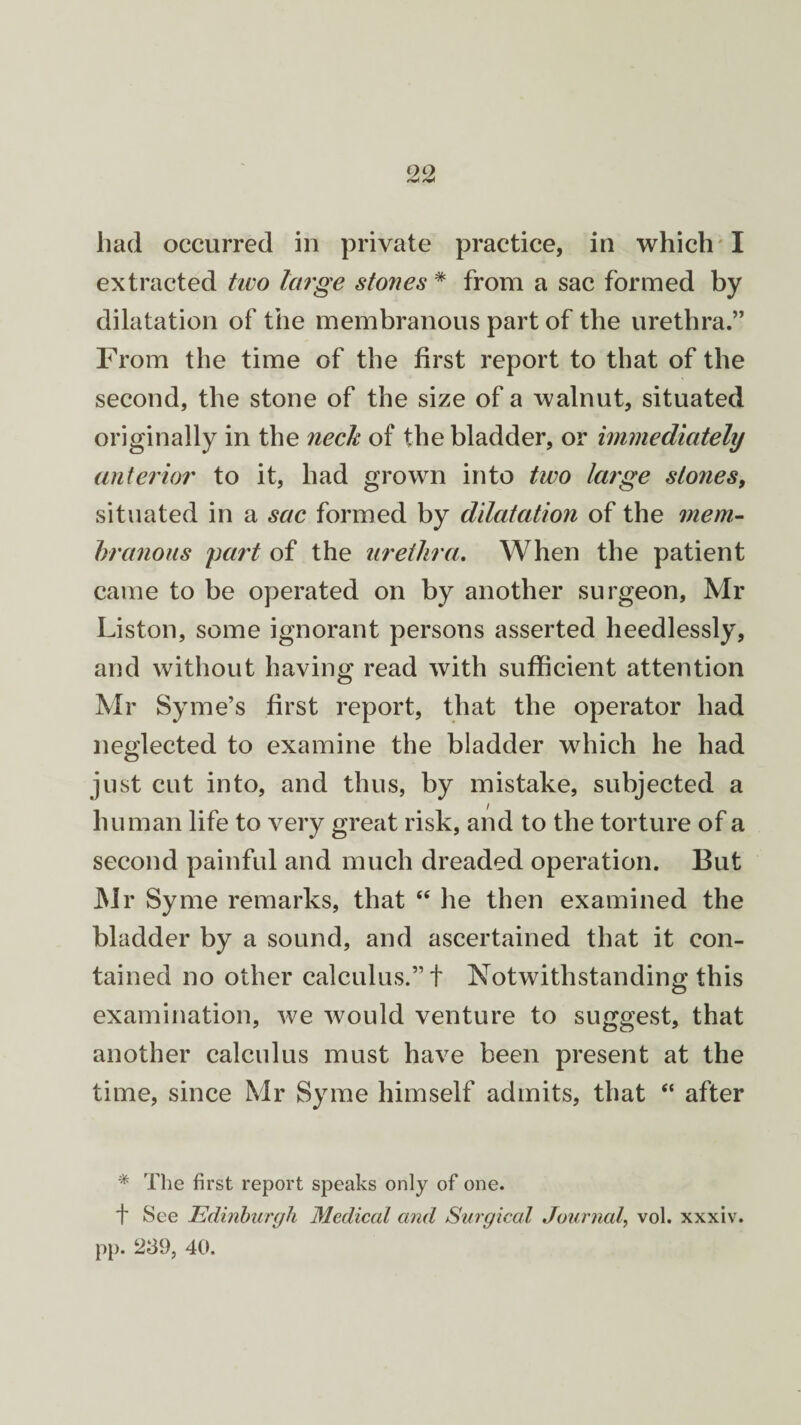 go had occurred in private practice, in which I extracted two large stones * from a sac formed by dilatation of the membranous part of the urethra.” From the time of the first report to that of the second, the stone of the size of a walnut, situated originally in the neck of the bladder, or immediately anterior to it, had grown into two large stones, situated in a sac formed by dilatation of the mem¬ branous part of the urethra. When the patient came to be operated on by another surgeon, Mr Liston, some ignorant persons asserted heedlessly, and without having read with sufficient attention Mr Syme’s first report, that the operator had neglected to examine the bladder which he had just cut into, and thus, by mistake, subjected a human life to very great risk, and to the torture of a second painful and much dreaded operation. But Mr Syme remarks, that “ he then examined the bladder by a sound, and ascertained that it con¬ tained no other calculus.”! Notwithstanding this examination, we would venture to suggest, that another calculus must have been present at the time, since Mr Syme himself admits, that “ after * The first report speaks only of one. t See Edinburgh Medical and Surgical Journal vol. xxxiv. pp. 239, 40.
