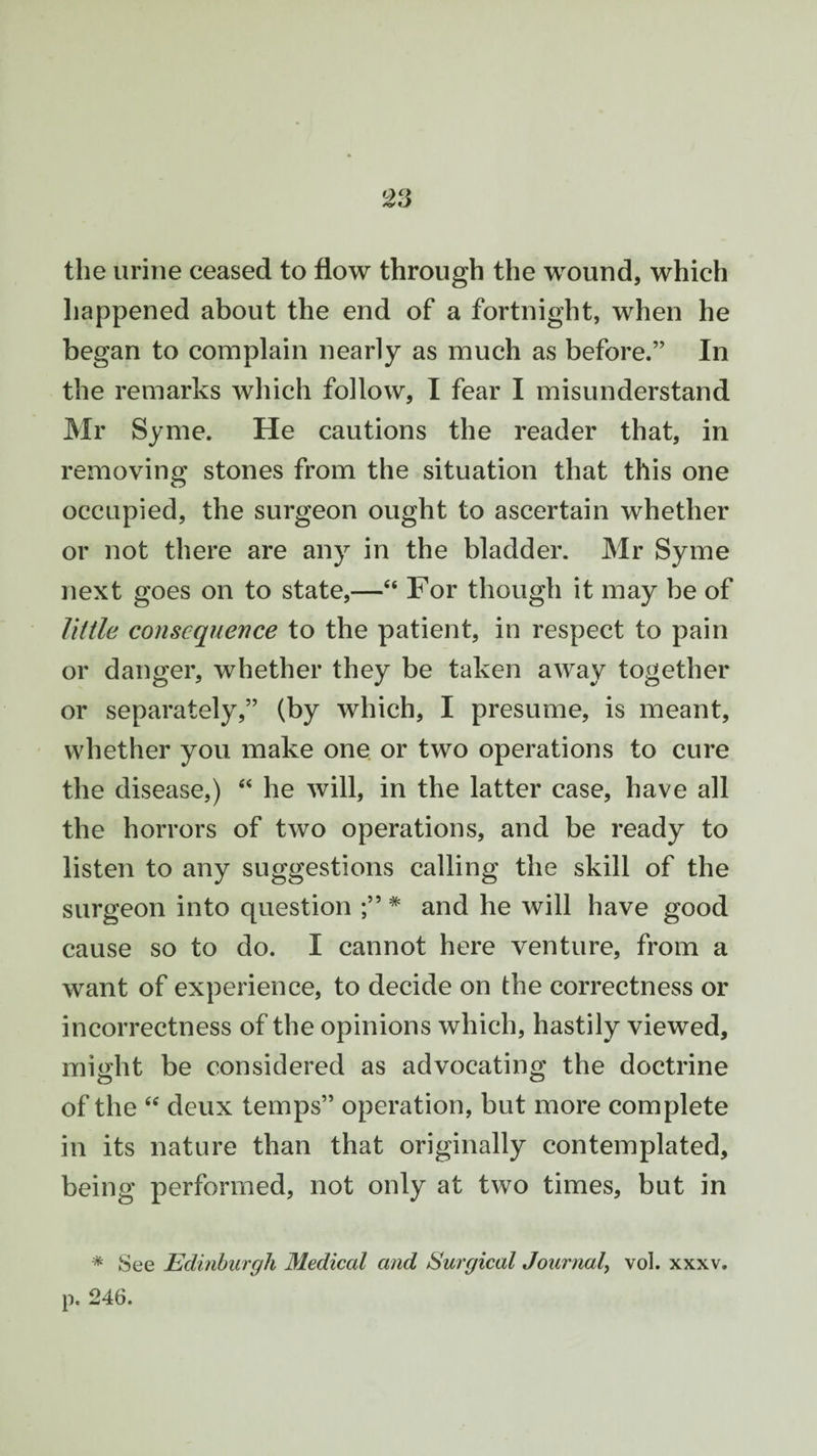 the urine ceased to flow through the wound, which happened about the end of a fortnight, when he began to complain nearly as much as before.” In the remarks which follow, I fear I misunderstand Mr Syme. He cautions the reader that, in removing stones from the situation that this one occupied, the surgeon ought to ascertain whether or not there are any in the bladder. Mr Syme next goes on to state,—“ For though it may be of little consequence to the patient, in respect to pain or danger, whether they be taken away together or separately,” (by which, I presume, is meant, whether you make one or two operations to cure the disease,) “ he will, in the latter case, have all the horrors of two operations, and be ready to listen to any suggestions calling the skill of the surgeon into question # and he will have good cause so to do. I cannot here venture, from a want of experience, to decide on the correctness or incorrectness of the opinions which, hastily viewed, might be considered as advocating the doctrine of the “ deux temps” operation, but more complete in its nature than that originally contemplated, being performed, not only at two times, but in * See Edinburgh Medical and Surgical Journal, vol. xxxv.