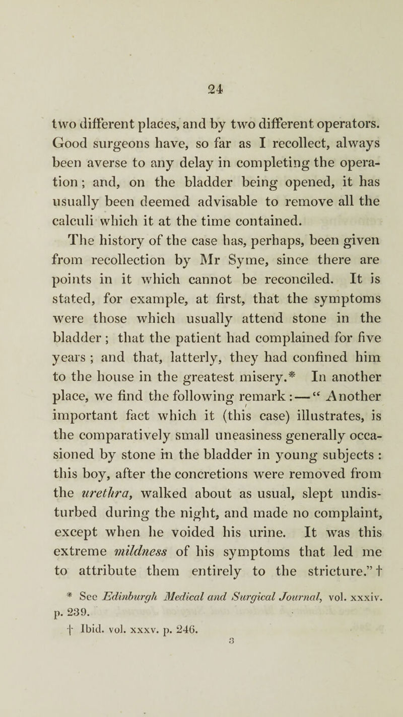 two different places, and by two different operators. Good surgeons have, so far as I recollect, always been averse to any delay in completing the opera¬ tion ; and, on the bladder being opened, it has usually been deemed advisable to remove all the calculi which it at the time contained. The history of the case has, perhaps, been given from recollection by Mr Syme, since there are points in it which cannot be reconciled. It is stated, for example, at first, that the symptoms were those which usually attend stone in the bladder ; that the patient had complained for five years ; and that, latterly, they had confined him to the house in the greatest misery.* In another place, we find the following remark: — “ Another important fact which it (this case) illustrates, is the comparatively small uneasiness generally occa¬ sioned by stone in the bladder in young subjects : this boy, after the concretions were removed from the urethra, walked about as usual, slept undis¬ turbed during the night, and made no complaint, except when he voided his urine. It was this extreme mildness of his symptoms that led me to attribute them entirely to the stricture.” t * See Edinburgh Medical and Surgical Journal, vol. xxxiv. p. 239. f Ibid. vol. xxxv. p. 246. 3