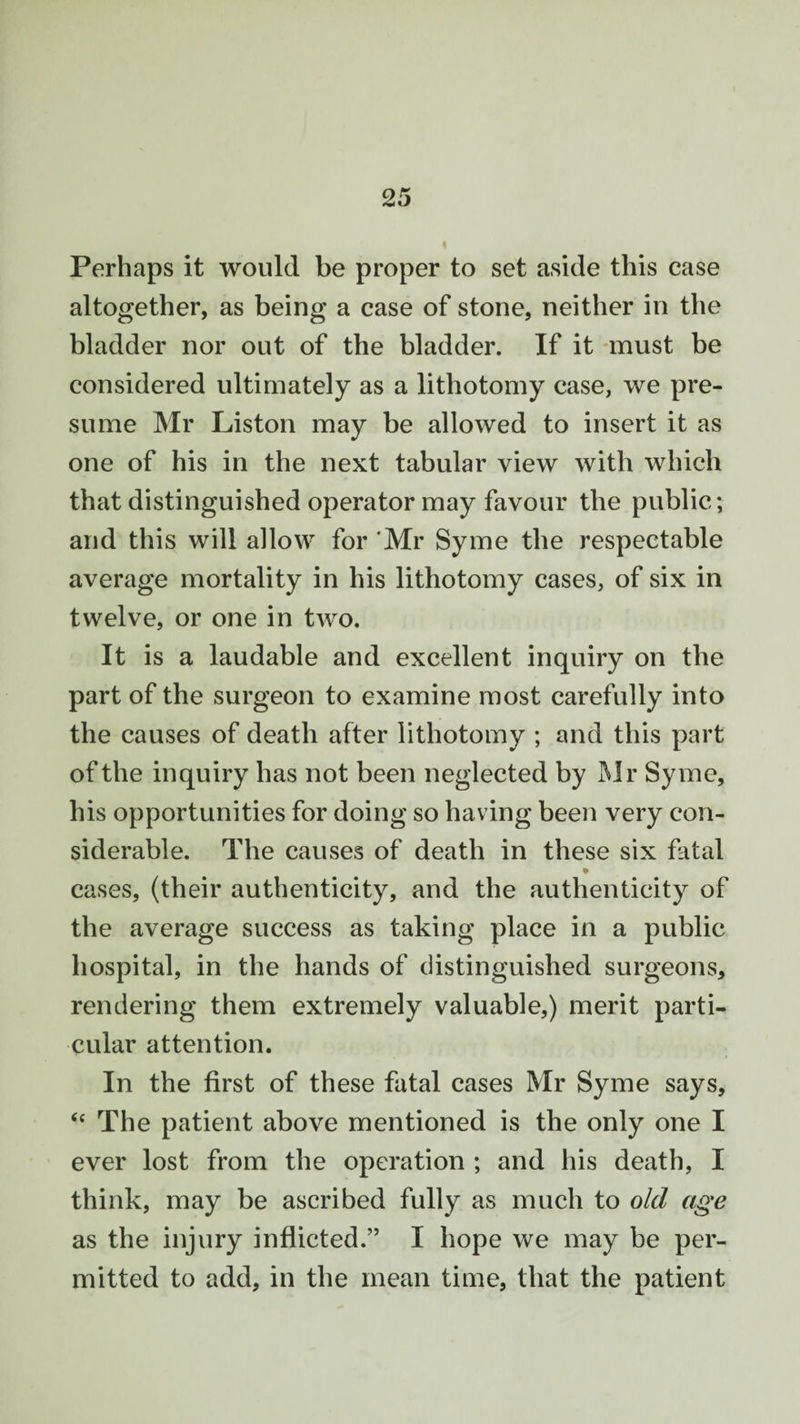 Perhaps it would be proper to set aside this case altogether, as being a case of stone, neither in the bladder nor out of the bladder. If it must be considered ultimately as a lithotomy case, we pre¬ sume Mr Liston may be allowed to insert it as one of his in the next tabular view with which that distinguished operator may favour the public; and this will allow for Mr Syme the respectable average mortality in his lithotomy cases, of six in twelve, or one in two. It is a laudable and excellent inquiry on the part of the surgeon to examine most carefully into the causes of death after lithotomy ; and this part of the inquiry has not been neglected by Mr Syme, his opportunities for doing so having been very con¬ siderable. The causes of death in these six fatal cases, (their authenticity, and the authenticity of the average success as taking place in a public hospital, in the hands of distinguished surgeons, rendering them extremely valuable,) merit parti¬ cular attention. In the first of these fatal cases Mr Syme says, “ The patient above mentioned is the only one I ever lost from the operation ; and his death, I think, may be ascribed fully as much to old age as the injury inflicted.” I hope we may be per¬ mitted to add, in the mean time, that the patient