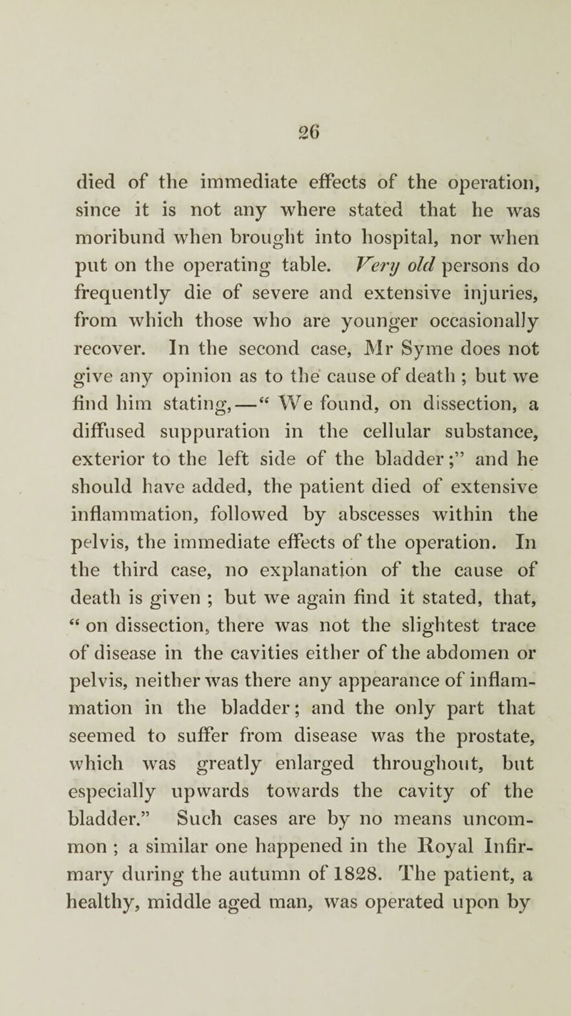 died of the immediate effects of the operation, since it is not any where stated that he was moribund when brought into hospital, nor when put on the operating table. Very old persons do frequently die of severe and extensive injuries, from which those who are younger occasionally recover. In the second case, Mr Syme does not give any opinion as to the cause of death ; but we find him stating,—“ We found, on dissection, a diffused suppuration in the cellular substance, exterior to the left side of the bladderand he should have added, the patient died of extensive inflammation, followed by abscesses within the pelvis, the immediate effects of the operation. In the third case, no explanation of the cause of death is given ; but we again find it stated, that, “ on dissection, there was not the slightest trace of disease in the cavities either of the abdomen or pelvis, neither was there any appearance of inflam¬ mation in the bladder; and the only part that seemed to suffer from disease was the prostate, which was greatly enlarged throughout, but especially upwards towards the cavity of the bladder.” Such cases are by no means uncom¬ mon ; a similar one happened in the Royal Infir¬ mary during the autumn of 1828. The patient, a healthy, middle aged man, was operated upon by