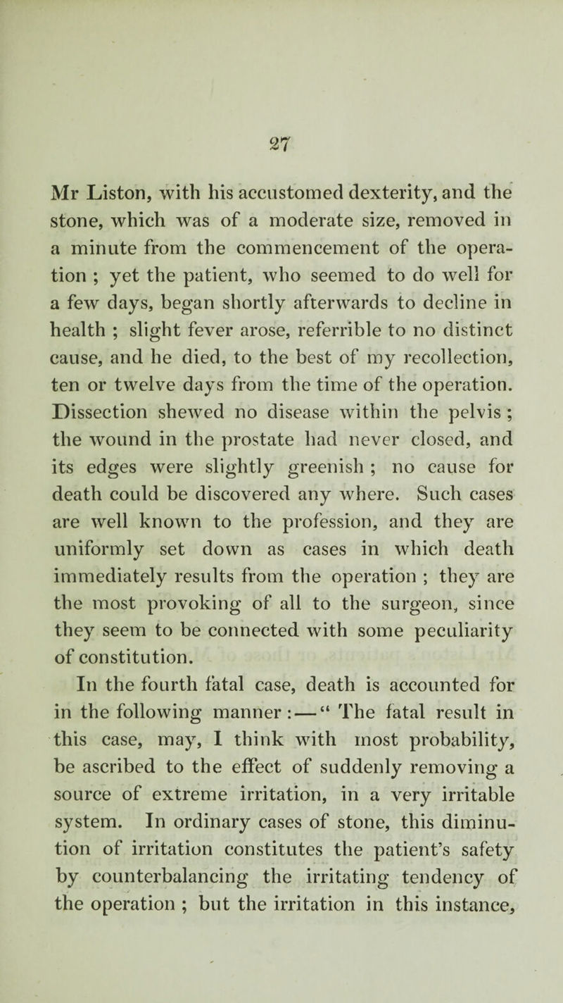 Mr Liston, with his accustomed dexterity, and the stone, which was of a moderate size, removed in a minute from the commencement of the opera¬ tion ; yet the patient, who seemed to do well for a few days, began shortly afterwards to decline in health ; slight fever arose, referrible to no distinct cause, and he died, to the best of my recollection, ten or twelve days from the time of the operation. Dissection shewed no disease within the pelvis ; the wound in the prostate had never closed, and its edges were slightly greenish ; no cause for death could be discovered any where. Such cases are well known to the profession, and they are uniformly set down as cases in which death immediately results from the operation ; they are the most provoking of all to the surgeon, since they seem to be connected with some peculiarity of constitution. In the fourth fatal case, death is accounted for in the following manner: — “ The fatal result in this case, may, I think with most probability, be ascribed to the effect of suddenly removing a source of extreme irritation, in a very irritable system. In ordinary cases of stone, this diminu¬ tion of irritation constitutes the patient’s safety by counterbalancing the irritating tendency of the operation ; but the irritation in this instance.
