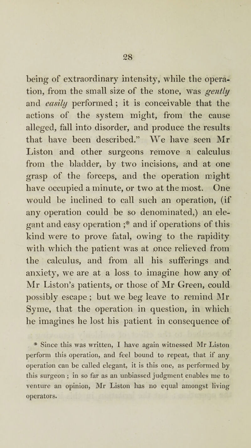 being of extraordinary intensity, while the opera¬ tion, from the small size of the stone, was gently and easily performed; it is conceivable that the actions of the system might, from the cause alleged, fall into disorder, and produce the results that have been described.” We have seen Mr Liston and other surgeons remove a calculus from the bladder, by two incisions, and at one grasp of the forceps, and the operation might have occupied a minute, or two at the most. One would be inclined to call such an operation, (if any operation could be so denominated,) an ele¬ gant and easy operation ;* and if operations of this kind were to prove fatal, owing to the rapidity with which the patient was at once relieved from the calculus, and from all his sufferings and anxiety, we are at a loss to imagine how any of Mr Liston’s patients, or those of Mr Green, could possibly escape ; but we beg leave to remind Mr Syme, that the operation in question, in which he imagines he lost his patient in consequence of * Since this was written, I have again witnessed Mr Liston perform this operation, and feel bound to repeat, that if any operation can be called elegant, it is this one, as performed by this surgeon ; in so far as an unbiassed judgment enables me to venture an opinion, Mr Liston has no equal amongst living operators.