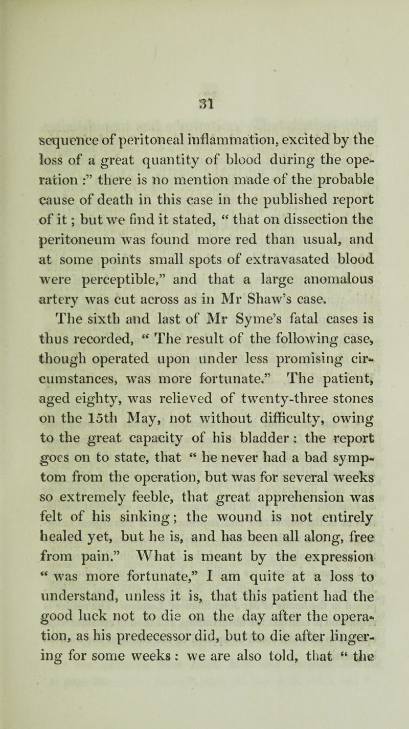 sequence of peritoneal inflammation, excited by tbe loss of a great quantity of blood during tbe ope¬ ration there is no mention made of the probable cause of death in this case in the published report of it; but we find it stated, “ that on dissection the peritoneum was found more red than usual, and at some points small spots of extravasated blood were perceptible,” and that a large anomalous artery was cut across as in Mr Shaw’s case* The sixth and last of Mr Syme’s fatal cases is thus recorded, “ The result of the following case, though operated upon under less promising cir¬ cumstances, was more fortunate.” The patient, aged eighty, was relieved of twenty-three stones on the 15th May, not without difficulty, owing to the great capacity of his bladder; the report goes on to state, that “ he never had a bad symp¬ tom from the operation, but was for several weeks so extremely feeble, that great apprehension was felt of his sinking; the wound is not entirely healed yet, but he is, and has been all along, free from pain.” What is meant by the expression “ was more fortunate,” I am quite at a loss to understand, unless it is, that this patient had the good luck not to die on the day after the opera¬ tion, as his predecessor did, but to die after linger¬ ing for some weeks: we are also told, that “ the