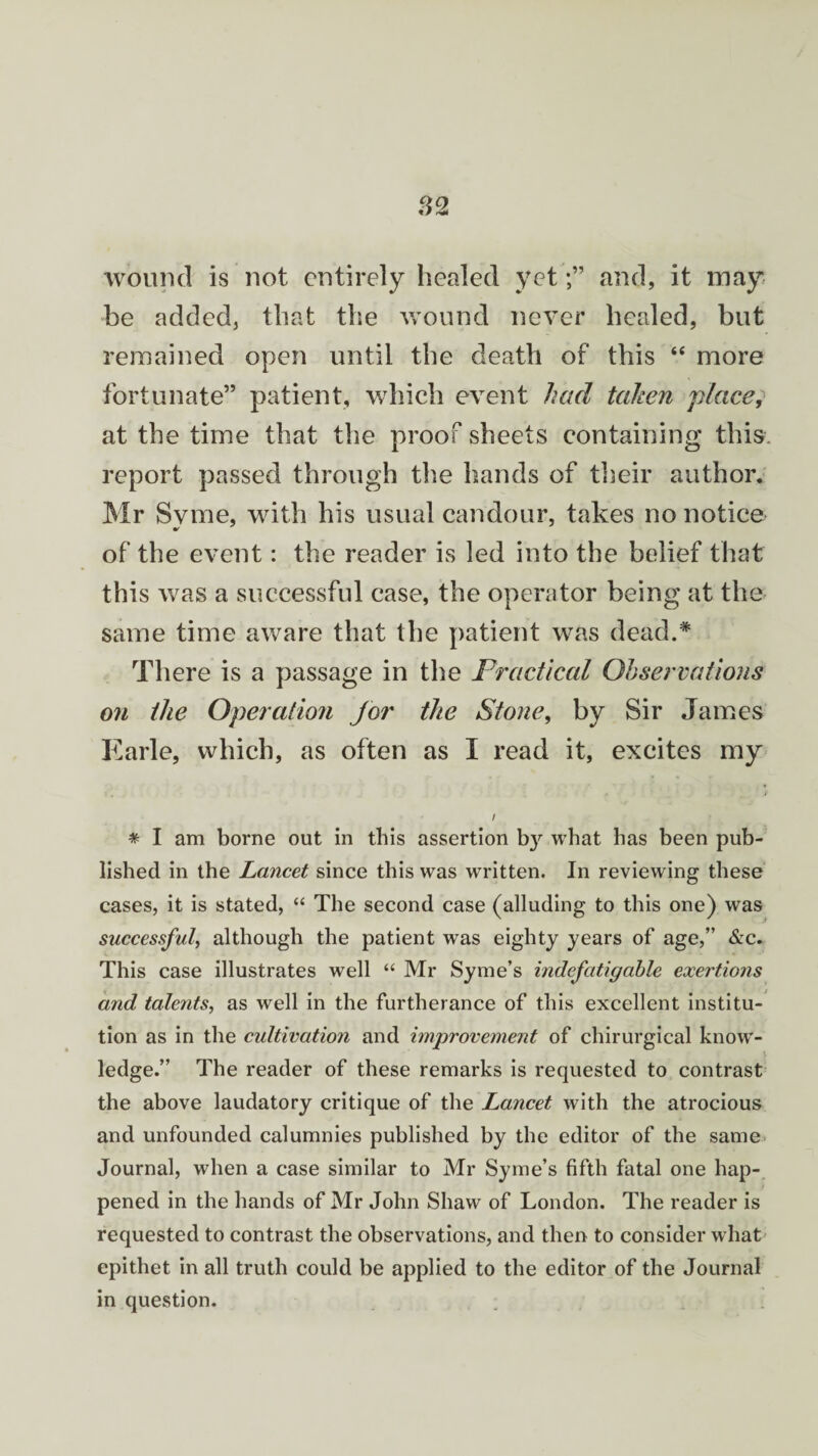 wound is not entirely healed yetand, it may be added, that the wound never healed, but remained open until the death of this “ more fortunate” patient, which event had taken place, at the time that the proof sheets containing this, report passed through the hands of their author. Mr Syme, with his usual candour, takes no notice of the event: the reader is led into the belief that this was a successful case, the operator being at the same time aware that the patient was dead.* There is a passage in the Practical Observations on the Operation Jor the Stone, by Sir James Earle, which, as often as I read it, excites my * I am borne out in this assertion b}^ what has been pub¬ lished in the Lancet since this was written. In reviewing these cases, it is stated, “ The second case (alluding to this one) was successful, although the patient was eighty years of age,” &c. This case illustrates well “ Mr Syme’s indefatigable exertions and talents, as well in the furtherance of this excellent institu¬ tion as in the cultivation and improvement of chirurgical know¬ ledge.” The reader of these remarks is requested to contrast the above laudatory critique of the Lancet with the atrocious and unfounded calumnies published by the editor of the same Journal, when a case similar to Mr Syme’s fifth fatal one hap¬ pened in the hands of Mr John Shaw of London. The reader is requested to contrast the observations, and then to consider what epithet in all truth could be applied to the editor of the Journal in question.
