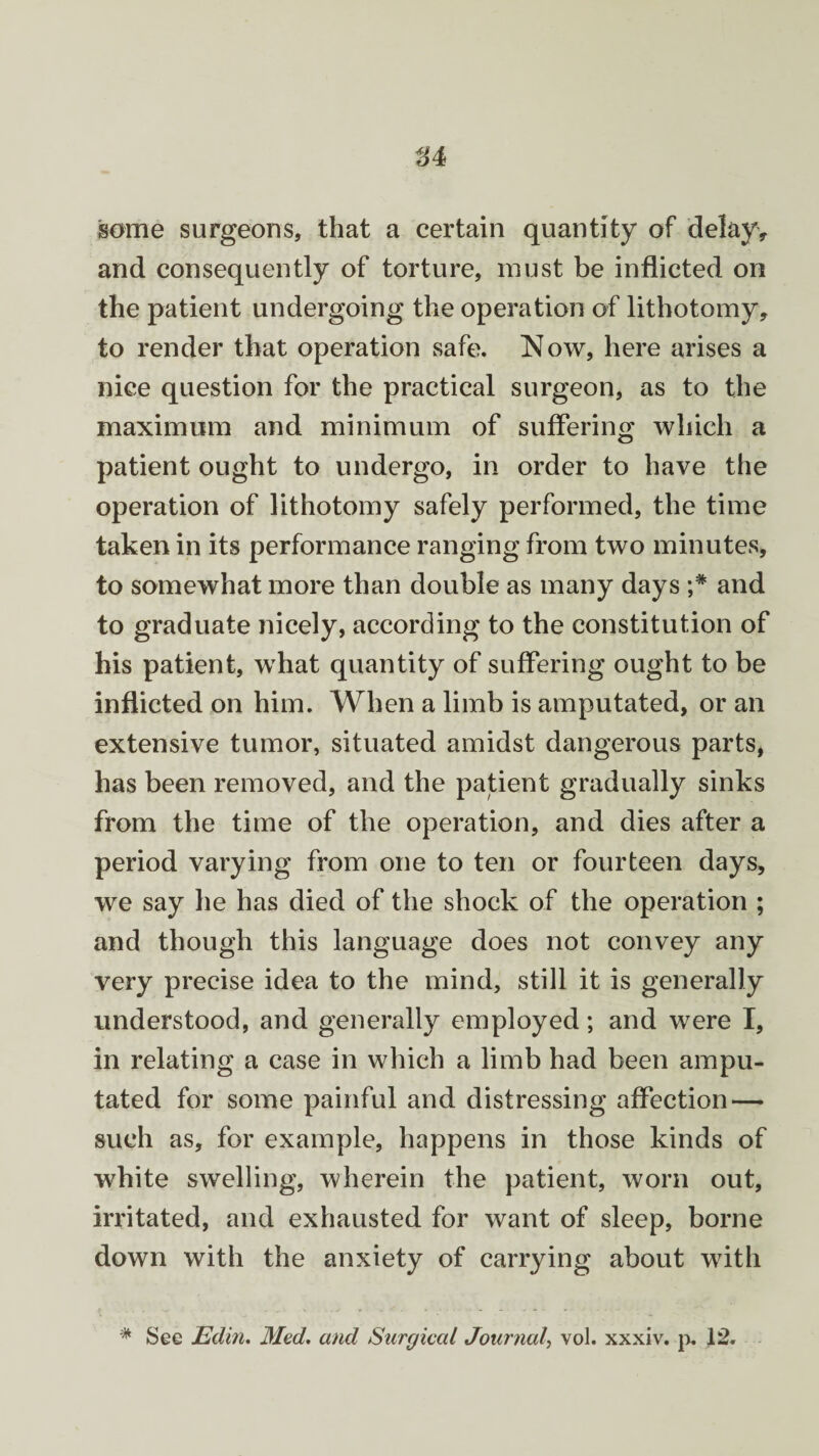 some surgeons, that a certain quantity of delay, and consequently of torture, must be inflicted on the patient undergoing the operation of lithotomy, to render that operation safe. Now, here arises a nice question for the practical surgeon, as to the maximum and minimum of suffering which a patient ought to undergo, in order to have the operation of lithotomy safely performed, the time taken in its performance ranging from two minutes, to somewhat more than double as many days and to graduate nicely, according to the constitution of his patient, what quantity of suffering ought to be inflicted on him. When a limb is amputated, or an extensive tumor, situated amidst dangerous parts, has been removed, and the patient gradually sinks from the time of the operation, and dies after a period varying from one to ten or fourteen days, we say he has died of the shock of the operation ; and though this language does not convey any very precise idea to the mind, still it is generally understood, and generally employed; and were I, in relating a case in which a limb had been ampu¬ tated for some painful and distressing affection — such as, for example, happens in those kinds of white swelling, wherein the patient, worn out, irritated, and exhausted for want of sleep, borne down with the anxiety of carrying about with