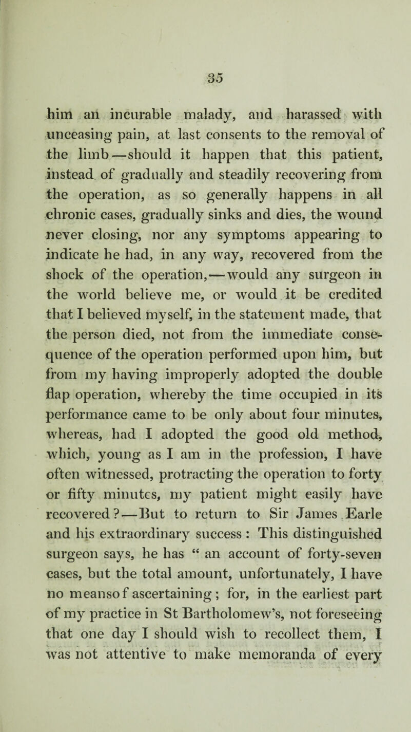 him an incurable malady, and harassed with unceasing pain, at last consents to the removal of the limb—should it happen that this patient, instead of gradually and steadily recovering from the operation, as so generally happens in all chronic cases, gradually sinks and dies, the wound never closing, nor any symptoms appearing to indicate he had, in any way, recovered from the shock of the operation,—would any surgeon in the world believe me, or would it be credited that I believed myself, in the statement made, that the person died, not from the immediate conse¬ quence of the operation performed upon him, but from my having improperly adopted the double flap operation, whereby the time occupied in its performance came to be only about four minutes, whereas, had I adopted the good old method, which, young as I am in the profession, I have often witnessed, protracting the operation to forty or fifty minutes, my patient might easily have recovered?—But to return to Sir James Earle and his extraordinary success : This distinguished surgeon says, he has “ an account of forty-seven cases, but the total amount, unfortunately, I have no meansof ascertaining; for, in the earliest part of my practice in St Bartholomew’s, not foreseeing that one day I should wish to recollect them, I was not attentive to make memoranda of every