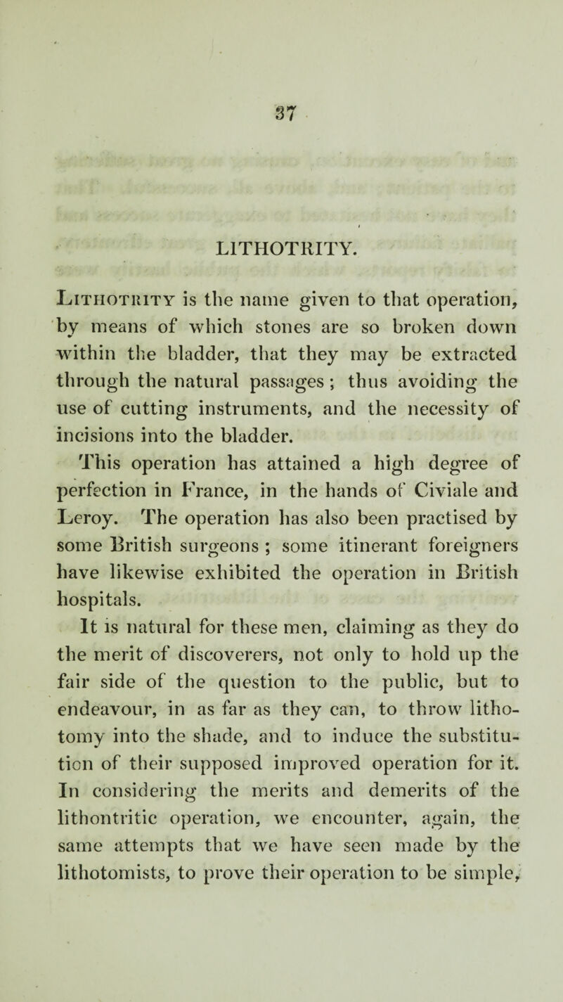 L1THOTRITY. Lithotuity is the name given to that operation, by means of which stones are so broken down within the bladder, that they may be extracted through the natural passages ; thus avoiding the use of cutting instruments, and the necessity of incisions into the bladder. This operation has attained a high degree of perfection in France, in the hands of Civiale and Leroy. The operation has also been practised by some British surgeons ; some itinerant foreigners have likewise exhibited the operation in British hospitals. It is natural for these men, claiming as they do the merit of discoverers, not only to hold up the fair side of the question to the public, but to endeavour, in as far as they can, to throw litho¬ tomy into the shade, and to induce the substitu¬ tion of their supposed improved operation for it. In considering the merits and demerits of the lithontritic operation, we encounter, again, the same attempts that we have seen made by the lithotomists, to prove their operation to be simple,