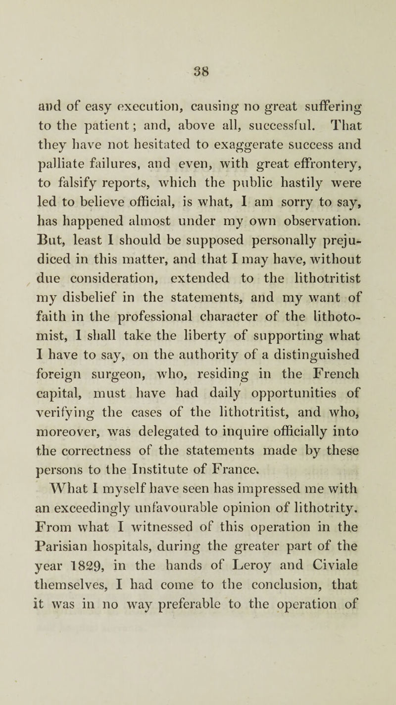 ami of easy execution, causing no great suffering to the patient; and, above all, successful. That they have not hesitated to exaggerate success and palliate failures, and even, with great effrontery, to falsify reports, which the public hastily were led to believe official, is what, I am sorry to say, has happened almost under my own observation. But, least I should be supposed personally preju¬ diced in this matter, and that I may have, without due consideration, extended to the lithotritist my disbelief in the statements, and my want of faith in the professional character of the lithoto- mist, 1 shall take the liberty of supporting what I have to say, on the authority of a distinguished foreign surgeon, who, residing in the French / capital, must have had daily opportunities of verifying the cases of the lithotritist, and who, moreover, was delegated to inquire officially into the correctness of the statements made by these persons to the Institute of France. What I myself have seen has impressed me with an exceedingly unfavourable opinion of lithotrity. From what I witnessed of this operation in the Parisian hospitals, during the greater part of the year 1829, in the hands of Leroy and Civiale themselves, I had come to the conclusion, that it was in no way preferable to the operation of