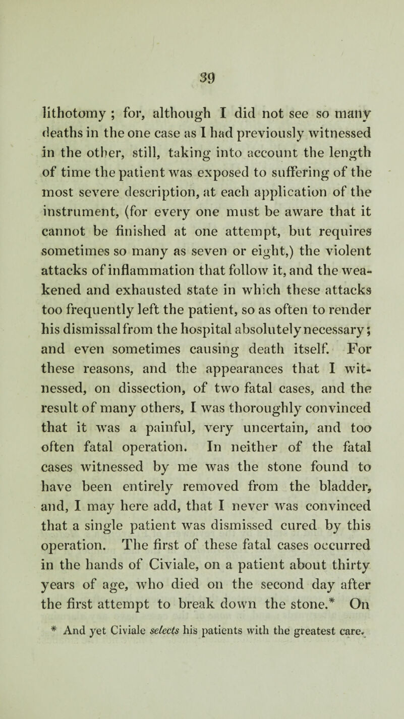 lithotomy ; for, although I did not see so many deaths in the one case as 1 had previously witnessed in the other, still, taking into account the length of time the patient was exposed to suffering of the most severe description, at each application of the instrument, (for every one must be aware that it cannot be finished at one attempt, but requires sometimes so many as seven or eight,) the violent attacks of inflammation that follow it, and the wea¬ kened and exhausted state in which these attacks too frequently left the patient, so as often to render his dismissal from the hospital absolutely necessary; and even sometimes causing death itself. For these reasons, and the appearances that I wit¬ nessed, on dissection, of two fatal cases, and the result of many others, I was thoroughly convinced that it was a painful, very uncertain, and too often fatal operation. In neither of the fatal cases witnessed by me was the stone found to have been entirely removed from the bladder, and, I may here add, that I never was convinced that a single patient was dismissed cured by this operation. The first of these fatal cases occurred in the hands of Civiale, on a patient about thirty years of age, who died on the second day after the first attempt to break down the stone.* On * And yet Civiale selects his patients with the greatest care.