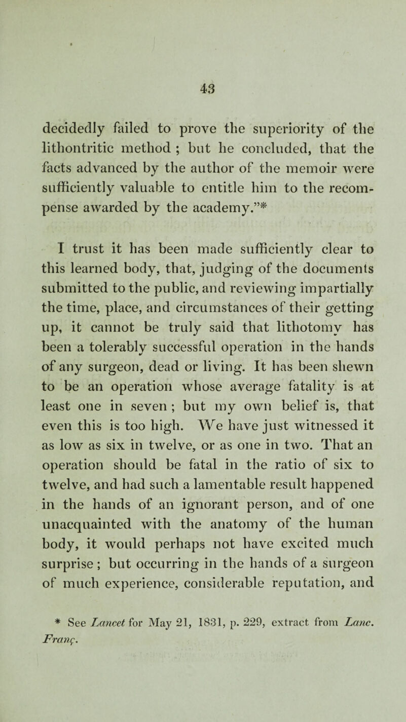 decidedly failed to prove the superiority of the lithontritic method ; but lie concluded, that the facts advanced by the author of the memoir were sufficiently valuable to entitle him to the recom¬ pense awarded by the academy.”* I trust it has been made sufficiently clear to this learned body, that, judging of the documents submitted to the public, and reviewing impartially the time, place, and circumstances of their getting up, it cannot be truly said that lithotomy has been a tolerably successful operation in the hands of any surgeon, dead or living. It has been shewn to be an operation whose average fatality is at least one in seven ; but my own belief is, that even this is too high. We have just witnessed it as low as six in twelve, or as one in two. That an operation should be fatal in the ratio of six to twelve, and had such a lamentable result happened in the hands of an ignorant person, and of one unacquainted with the anatomy of the human body, it would perhaps not have excited much surprise ; but occurring in the hands of a surgeon of much experience, considerable reputation, and * See Lancet for May 21, 1831, p. 229, extract from Lane. Front;.