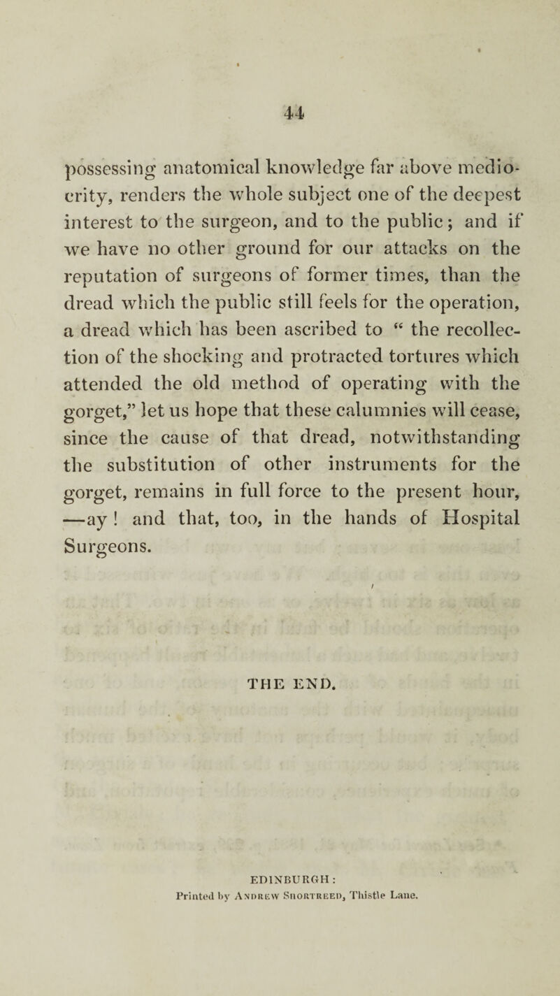 possessing anatomical knowledge far above medio¬ crity, renders the whole subject one of the deepest interest to the surgeon, and to the public; and if we have no other ground for our attacks on the reputation of surgeons of former times, than the dread which the public still feels for the operation, a dread which has been ascribed to “ the recollec¬ tion of the shocking and protracted tortures which attended the old method of operating with the gorget,” let us hope that these calumnies will cease, since the cause of that dread, notwithstanding the substitution of other instruments for the gorget, remains in full force to the present hour, —ay ! and that, too, in the hands of Hospital Surgeons. THE END. EDINBURGH: Printed by Andrew Siiortreed, Thistle Lane.
