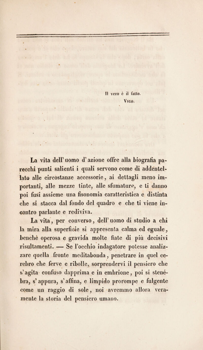 il vero è il fatto. Vico. La vita dell1 uomo d1 azione offre alla biografia pa¬ recchi punti salienti i quali servono come di addentel¬ lato alle circostanze accessorie, ai dettagli meno im¬ portanti, alle mezze tinte, alle sfumature, e ti danno poi fusi assieme una fisonomia caratteristica e distinta che si stacca dal fondo del quadro e che ti viene in¬ contro parlante e rediviva. La vita, per converso, dell1 uomo di studio a chi la mira alla superfìcie si appresenla calma ed eguale, benché operosa e gravida molte fiate di più decisivi risultamenti. — Se l’occhio indagatore potesse analiz¬ zare quella fronte meditabonda, penetrare in quel ce- rebro che ferve e ribolle, sorprendervi il pensiero che s’agita confuso dapprima e in embrione, poi si stene¬ bra, s’appura, s’affina, e limpido prorompe e fulgente come un raggio di sole, noi avremmo allora vera¬ mente la storia del pensiero umano.