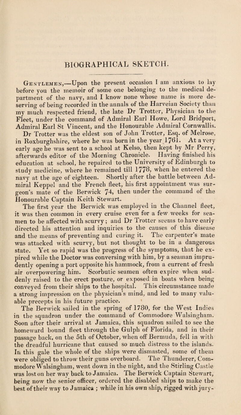 Gentlemen,—Upon the present occasion I am anxious to lay before you the memoir of some one belonging to the medical de- partment of the navy, and I know none whose name is more de¬ serving of being recorded in the annals of the Harveian Society than my much respected friend, the late Dr Trotter, Physician to the Fleet, under the command of Admiral Earl Howe, Lord Bridport, Admiral Earl St Vincent, and the Honourable Admiral Cornwallis. Dr Trotter was the eldest son of John Trotter, Esq. of Melrose, in Roxburghshire, where he was born in the year 1761. At a very early age he was sent to a school at Kelso, then kept by Mr Perry, afterwards editor of the Morning Chronicle. Having finished his education at school, he repaired to the University of Edinburgh to study medicine, where he remained till 1776, when he entered the navy at the age of eighteen. Shortly after the battle between Ad¬ miral Keppel and the French fleet, his first appointment was sur¬ geon’s mate of the Berwick 7L then under the command of the Honourable Captain Keith Stewart. The first year the Berwick was employed in the Channel fleet, it was then common in every cruise even for a few weeks for sea¬ men to be affected with scurvy ; and Dr Trotter seems to have early directed his attention and inquiries to the causes of this disease and the means of preventing and curing it. The carpenter’s mate was attacked with scurvy, but not thought to be in a dangerous state. Yet so rapid was the progress of the symptoms, that he ex¬ pired while the Doctor was conversing with him, by a seaman impru¬ dently opening a port opposite his hammock, from a current of fresh air overpowering him. Scorbutic seamen often expire when sud¬ denly raised to the erect posture, or exposed in boats when being conveyed from their ships to the hospital. This circumstance made a strong impression on the physician’s mind, and led to many valu¬ able precepts in his future practice. The Berwick sailed in the spring of 1780, for the West Indies in the squadron under the command of Commodore Walsingham. Soon after their arrival at Jamaica, this squadron sailed to see the homeward bound fleet through the Gulph of Florida, and in their passage back, on the 5th of October, when off Bermuda, fell in with the dreadful hurricane that caused so much distress to the islands. In this gale the whole of the ships were dismasted, some of them were obliged to throw their guns overboard. The Thunderer, Com¬ modore Walsingham, went down in the night, and the Stirling Castle was lost on her wav back to Jamaica. The Berwick Captain Stewart, being now the senior officer, ordered the disabled ships to make the best of their way to Jamaica ; while in his own ship, rigged with jury-