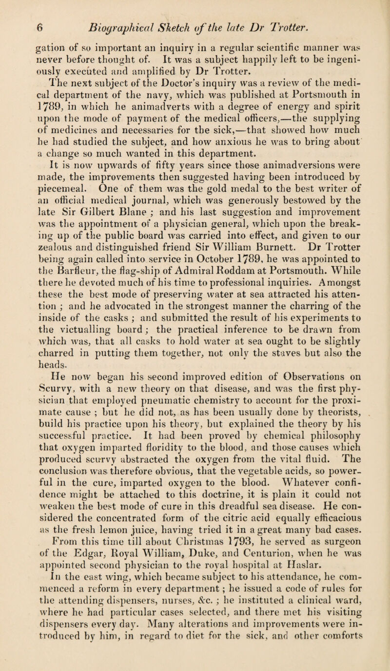 gation of so important an inquiry in a regular scientific manner was never before thought of. It was a subject happily left to be ingeni¬ ously executed and amplified by Dr Trotter. The next subject of the Doctor’s inquiry was a review of the medi¬ cal department of the navy, which was published at Portsmouth in 1789, in which he animadverts with a degree of energy and spirit upon the mode of payment of the medical officers,—the supplying of medicines and necessaries for the sick,—that showed how much he had studied the subject, and how anxious he was to bring about a change so much wanted in this department. It is now upwards of fifty years since those animadversions were made, the improvements then suggested having been introduced by piecemeal. One of them was the gold medal to the best writer of an official medical journal, which was generously bestowed by the late Sir Gilbert Blane ; and his last suggestion and improvement was the appointment of a physician general, which upon the break¬ ing up of the public board was carried into effect, and given to our zealous and distinguished friend Sir William Burnett. Dr Trotter being again called into service in October 1789, he was appointed to the Barfleur, the flag-ship of Admiral Roddam at Portsmouth. While there he devoted much of his time to professional inquiries. Amongst these the best mode of preserving water at sea attracted his atten¬ tion ; and he advocated in the strongest manner the charring of the inside of the casks ; and submitted the result of his experiments to the victualling board; the practical inference to be drawn from which was, that all casks to hold water at sea ought to be slightly charred in putting them together, not only the staves but also the heads. He now began his second improved edition of Observations on Scurvy, with a new theory on that disease, and was the first phy¬ sician that employed pneumatic chemistry to account for the proxi¬ mate cause ; but he did not, as has been usually done by theorists, build his practice upon his theory, but explained the theory by his successful practice. It had been proved by chemical philosophy that oxygen imparted floridity to the blood, and those causes which produced scurvy abstracted the oxygen from the vital fluid. The conclusion was therefore obvious, that the vegetable acids, so power¬ ful in the cure, imparted oxygen to the blood. Whatever confi¬ dence might be attached to this doctrine, it is plain it could not weaken the best mode of cure in this dreadful sea disease. He con¬ sidered the concentrated form of the citric acid equally efficacious as the fresh lemon juice, having tried it in a great many bad cases. From this time till about Christmas 1793, he served as surgeon of the Edgar, Royal William, Duke, and Centurion, when he was appointed second physician to the royal hospital at Haslar. In the east wing, which became subject to his attendance, he com¬ menced a reform in every department; he issued a code of rules for the attending dispensers, nurses, &c. ; he instituted a clinical ward, where he had particular cases selected, and there met his visiting dispensers every day. Many alterations and improvements were in¬ troduced by him, in regard to diet for the sick, and other comforts