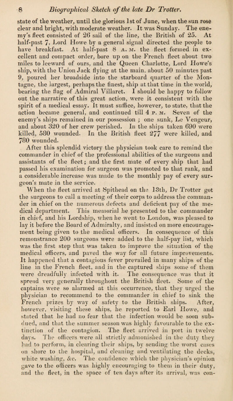 state of the weather, until the glorious 1st of June, when the sun rose clear and bright, with moderate weather. It was Sunday. The ene¬ my’s fleet consisted of 26 sail of the line, the British of 25. At half-past 7> Lord Howe by a general signal directed the people to have breakfast. At half-past 8 a. m. the fleet formed in ex¬ cellent and compact order, bore up on the French fleet about two miles to leeward of ours, and the Queen Charlotte, Lord Howe’s ship, with the Union Jack flying at the main, about 50 minutes past 9, poured her broadside into the starboard quarter of the Mon- tagne, the largest, perhaps the finest, ship at that time in the world, bearing the flag of Admiral Villaret. I should be happy to follow out the narrative of this great action, were it consistent with the spirit of a medical essay. It must suffice, however, to state, that the action became general, and continued till 4 p. m. Seven of the enemy’s ships remained in our possession ; one sunk, Le Vengeur, and about 320 of her crew perished. In the ships taken 690 were killed, 580 wounded. In the British fleet 277 were killed, and 780 wounded. After this splendid victory the physician took care to remind the commander in chief of the professional abilities of the surgeons and assistants of the fleet; and the first mate of every ship that had passed his examination for surgeon was promoted to that rank, and a considerable increase was made to the monthly pay of every sur¬ geon’s mate in the service. When the fleet arrived at Spithead on the 13th, Dr Trotter got the surgeons to call a meeting of their corps to address the comman¬ der in chief on the numerous defects and deficient pay of the me¬ dical department. This memorial he presented to the commander in chief, and his Lordship, when he went to London, was pleased to lay it before the Board of Admiralty, and insisted on more encourage¬ ment being given to the medical officers. In consequence of this remonstrance 200 surgeons were added to the half-pay list, which was the first step that was taken to improve the situation of the medical officers, and paved the way for all future improvements. It happened that a contagious fever prevailed in many ships of the line in the French fleet, and in the captured ships some of them were dreadfully infected with it. The consequence was that it spread very generally throughout the British fleet. Some of the captains were so alarmed at this occurrence, that they urged the physician to recommend to the commander in chief to sink the French prizes by way of safety to the British ships. After, however, visiting these ships, he reported to Earl Howe, and stated that he had no fear that the infection would be soon sub¬ dued, and that the summer season was highly favourable to the ex¬ tinction of the contagion. The fleet arrived in port in twelve days. The officers were all strictly admonished in the duty they had to perform, in clearing their ships, by sending the worst cases on shore to the hospital, and cleaning and ventilating the decks, white washing, &c. The confidence which the physician’s opinion gave to the officers was highly encouraging to them in their duty, and the fleet, in the space of ten days after its arrival, was con-