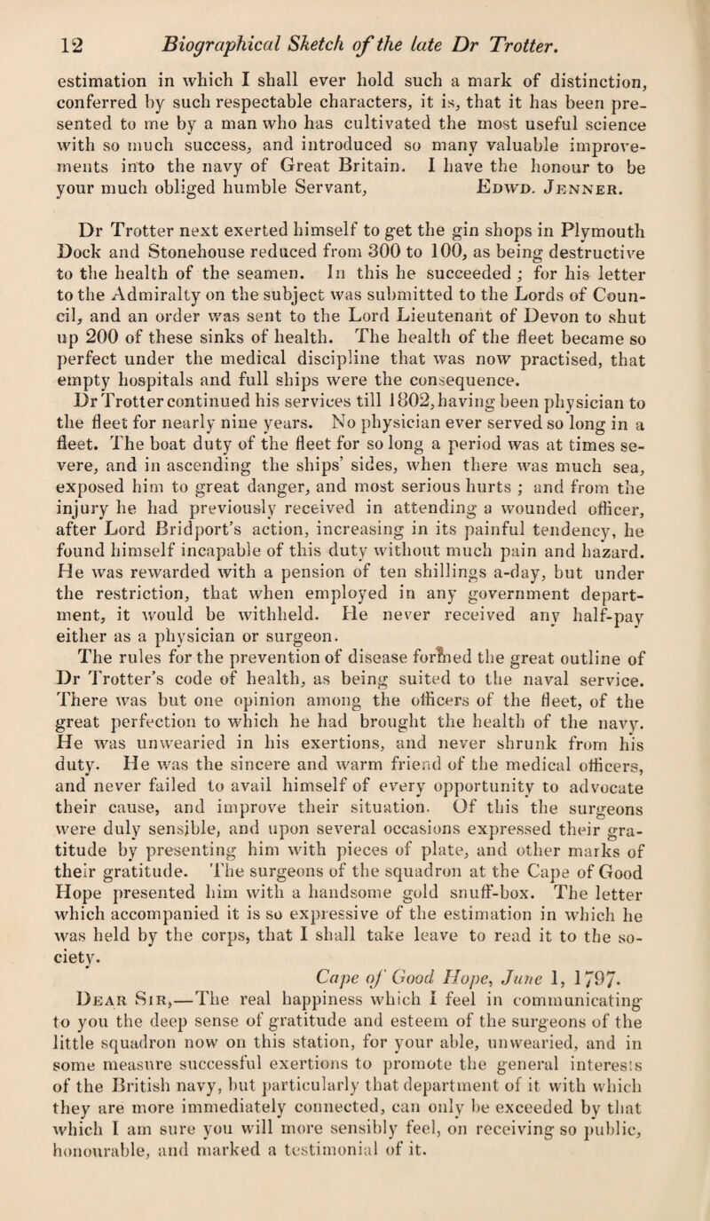 estimation in which I shall ever hold such a mark of distinction, conferred by such respectable characters, it is, that it has been pre¬ sented to me by a man who has cultivated the most useful science with so much success, and introduced so many valuable improve¬ ments into the navy of Great Britain. I have the honour to be your much obliged humble Servant, Edwd. Jenner. Dr Trotter next exerted himself to get the gin shops in Plymouth Dock and Stonehouse reduced from 300 to 100, as being destructive to the health of the seamen. In this he succeeded ; for his letter to the Admiralty on the subject was submitted to the Lords of Coun¬ cil, and an order was sent to the Lord Lieutenant of Devon to shut up 200 of these sinks of health. The health of the fleet became so perfect under the medical discipline that was now practised, that empty hospitals and full ships were the consequence. Dr Trotter continued his services till 1802, having been physician to the fleet for nearly nine years. No physician ever served so long in a fleet. The boat duty of the fleet for so long a period was at times se¬ vere, and in ascending the ships’ sides, when there was much sea, exposed him to great danger, and most serious hurts ; and from the injury he had previously received in attending a wounded officer, after Lord Bridport’s action, increasing in its painful tendency, he found himself incapable of this duty without much pain and hazard. He was rewarded with a pension of ten shillings a-day, but under the restriction, that when employed in any government depart¬ ment, it would be withheld. He never received anv half-pay either as a physician or surgeon. The rules for the prevention of disease formed the great outline of Dr T rotter’s code of health, as being suited to the naval service. There was but one opinion among the officers of the fleet, of the great perfection to which he had brought the health of the navy. He was unwearied in his exertions, and never shrunk from his duty. He was the sincere and warm friend of the medical officers, and never failed to avail himself of every opportunity to advocate their cause, and improve their situation. Of this the surgeons were duly sensible, and upon several occasions expressed their gra¬ titude by presenting him with pieces of plate, and other marks of their gratitude. The surgeons of the squadron at the Cape of Good Hope presented him with a handsome gold snuff-box. The letter which accompanied it is so expressive of the estimation in which he was held by the corps, that I shall take leave to read it to the so¬ ciety. Cape of Good Hope, June 1, 1797- Dear Sir,—The real happiness which I feel in communicating to you the deep sense of gratitude and esteem of the surgeons of the little squadron now on this station, for your able, unwearied, and in some measure successful exertions to promote the general interests of the British navy, but particularly that department of it with which they are more immediately connected, can only be exceeded by that which I am sure you will more sensibly feel, on receiving so public, honourable, and marked a testimonial of it.