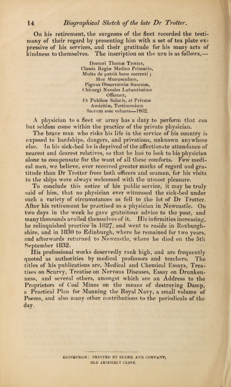 On his retirement, the surgeons of the fleet recorded the testi¬ mony of their regard by presenting him with a set of tea plate ex¬ pressive of his services, and their gratitude for his many acts of kindness to themselves. The inscription on the urn is as follows,— Doctori Thomas Trotter, Classis Regia? Medico Primario, Multa de patria bene merenti ; Hoc Munusculum, Pignus Observantiae Summae, Chirurgi Navales Lubentissime Offerunt, Kt Publicae Salutis, et Privatae Amicitia?, Testimonium Sacrum esse voluere—1802. A physician to a fleet or army has a duty to perform that can but .seldom come within the practice of the private physician. The brave man who risks his life in the service of his country is exposed to hardships, dangers, and privations, unknown anywhere else. In his sick-bed he is deprived of the affectionate attendance of nearest and dearest relatives, so that he has to look to his physician alone to compensate for the want of all these comforts. Few medi¬ cal men, we believe, ever received greater marks of regard and gra¬ titude than Dr Trotter from both officers and seamen, for his visits to the ships were always welcomed with the utmost pleasure. To conclude this notice of his public service, it may be truly said of him, that no physician ever witnessed the sick-bed under such a variety of circumstances as fell to the lot of Dr Trotter. After his retirement he practised as a physician in Newcastle. On two days in the week he gave gratuitous advice to the poor, and many thousands availed themselves of it. His infirmities increasing, he relinquished practice in 1827, and went to reside in Roxburgh¬ shire, and in 1830 to Edinburgh, where he remained for two years, and afterwards returned to Newcastle, where he died on the 5th September 1832. His professional works deservedly rank high, and are frequently quoted as authorities by medical professors and teachers. The titles of his publications are, Medical and Chemical Essays, Trea¬ tises on Scurvy, Treatise on Nervous Diseases, Essay on Drunken¬ ness, and several others, amongst which are an Address to the Proprietors of Coal Mines on the means of destroying Damp, a Practical Plan for Manning the Royal Navy, a small volume of Poems, and also many other contributions to the periodicals of the day. EDINBURGH : PRINTED BY STARK AND COMPANY, OLD ASSEMBLY CLOSE.