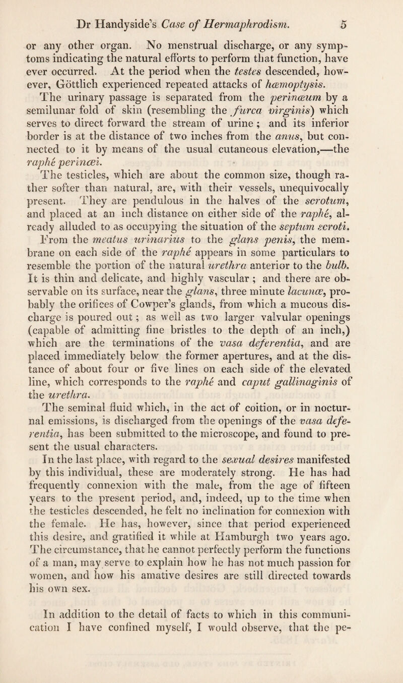 or any other organ. No menstrual discharge, or any symp¬ toms indicating the natural efforts to perform that function, have ever occurred. At the period when the testes descended, how¬ ever, Gottlich experienced repeated attacks of haemoptysis. The urinary passage is separated from the perinceum by a semilunar fold of skin (resembling the furca virginis) which serves to direct forward the stream of urine ; and its inferior border is at the distance of two inches from the anus, but con¬ nected to it by means of the usual cutaneous elevation,—the raphe perincei. The testicles, which are about the common size, though ra¬ ther softer than natural, are, with their vessels, unequivocally present. They are pendulous in the halves of the scrotum, and placed at an inch distance on either side of the raphe, al¬ ready alluded to as occupying the situation of the septum scroti. From the meatus urinarius to the glans penis, the mem¬ brane on each side of the raphe appears in some particulars to resemble the portion of the natural urethra anterior to the bulb. It is thin and delicate, and highly vascular ; and there are ob¬ servable on its surface, near the glans, three minute lacunas, pro¬ bably the orifices of Cowper’s glands, from which a mucous dis¬ charge is poured out; as well as two larger valvular openings (capable of admitting fine bristles to the depth of an inch,) which are the terminations of the vasa deferentia, and are placed immediately below the former apertures, and at the dis¬ tance of about four or five lines on each side of the elevated line, which corresponds to the raphe and caput gallinaginis of the urethra. The seminal fluid which, in the act of coition, or in noctur¬ nal emissions, is discharged from the openings of the vasa defe¬ rential has been submitted to the microscope, and found to pre¬ sent the usual characters. In the last place, with regard to the sexual desires manifested by this individual, these are moderately strong. He has had frequently connexion with the male, from the age of fifteen years to the present period, and, indeed, up to the time when the testicles descended, he felt no inclination for connexion with the female. He has, however, since that period experienced this desire, and gratified it while at Hamburgh two years ago. The circumstance, that lie cannot perfectly perform the functions of a man, may serve to explain how lie has not much passion for women, and how his amative desires are still directed towards his own sex. In addition to the detail of facts to which in this communi¬ cation I have confined myself, I would observe, that the pe-