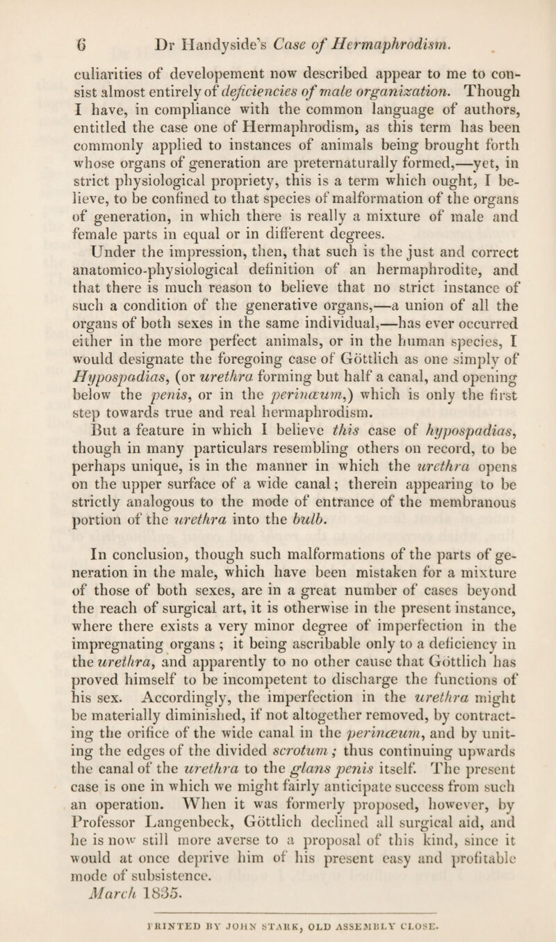 culiaritics of developement now described appear to me to con¬ sist almost entirely of deficiencies of male organization. Though I have, in compliance with the common language of authors, entitled the case one of Hermaphrodism, as this term has been commonly applied to instances of animals being brought forth whose organs of generation are preternaturally formed,—yet, in strict physiological propriety, this is a term which ought, I be¬ lieve, to be confined to that species of malformation of the organs of generation, in which there is really a mixture of male and female parts in equal or in different degrees. Under the impression, then, that such is the just and correct anatomico-physiological definition of an hermaphrodite, and that there is much reason to believe that no strict instance of such a condition of the generative organs,—a union of all the organs of both sexes in the same individual,—has ever occurred either in the more perfect animals, or in the human species, I would designate the foregoing case of Gottlich as one simply of Hypospadias, (or urethra, forming but half a canal, and opening below the penis, or in the perinceum,) which is only the first step towards true and real hermaphrodism. But a feature in which I believe this case of hypospadias, though in many particulars resembling others on record, to be perhaps unique, is in the manner in which the urethra opens on the upper surface of a wide canal; therein appearing to be strictly analogous to the mode of entrance of the membranous portion of the urethra into the bulb. In conclusion, though such malformations of the parts of ge¬ neration in the male, which have been mistaken for a mixture of those of both sexes, are in a great number of cases beyond the reach of surgical art, it is otherwise in the present instance, where there exists a very minor degree of imperfection in the impregnating organs ; it being ascribable only to a deficiency in the urethra, and apparently to no other cause that Gottlich has proved himself to be incompetent to discharge the functions of his sex. Accordingly, the imperfection in the urethra might be materially diminished, if not altogether removed, by contract¬ ing the orifice of the wide canal in the perinceum, and by unit¬ ing the edges of the divided scrotum; thus continuing upwards the canal of the urethra to the glans penis itself. The present case is one in which we might fairly anticipate success from such an operation. When it was formerly proposed, however, by Professor Langenbeek, Gottlich declined all surgical aid, and he is now still more averse to a proposal of this kind, since it would at once deprive him of his present easy and profitable mode of subsistence. March 1835. ]'HINTED BY JOHN STAltK, OLD ASSEMBLY CLOSE.