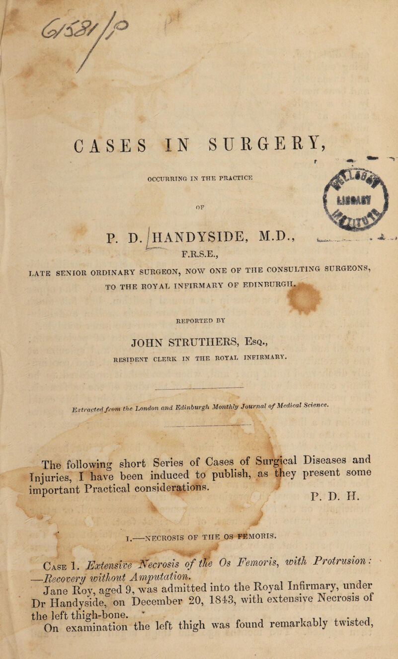 CASES IN SURGE OCCURRING IN THE PRACTICE OF p. dJiiandyside, m.d F.R.S.E., LATE SENIOR ORDINARY SURGEON, NOW ONE OF THE CONSULTING SURGEONS, TO THE ROYAL INFIRMARY OF EDINBURGH., REPORTED BY JOHN STRUTHERS, Esq., RESIDENT CLERK IN THE ROYAL INFIRMARY. Extracted from the London and Edinburgh Monthly Journal of Medical Science, The following short Series of Cases of Surgical Diseases and Injuries, I have been induced to publish, as they present some important Practical considerations. ^ ^  - v / ■ - Jt I.-NECROSIS OF THE OS FE MORIS. CasbI. Extensive Necrosis of Me Os Femoris, with Protrusion: —Recovery without Amputation. Jane Roy, aged 9, was admitted into the Royal Infirmary, under Dr Handyside, on December 20, 1843, with extensive Necrosis of the left thigh-bone. v On examination the left thigh was found remarkably twisted,