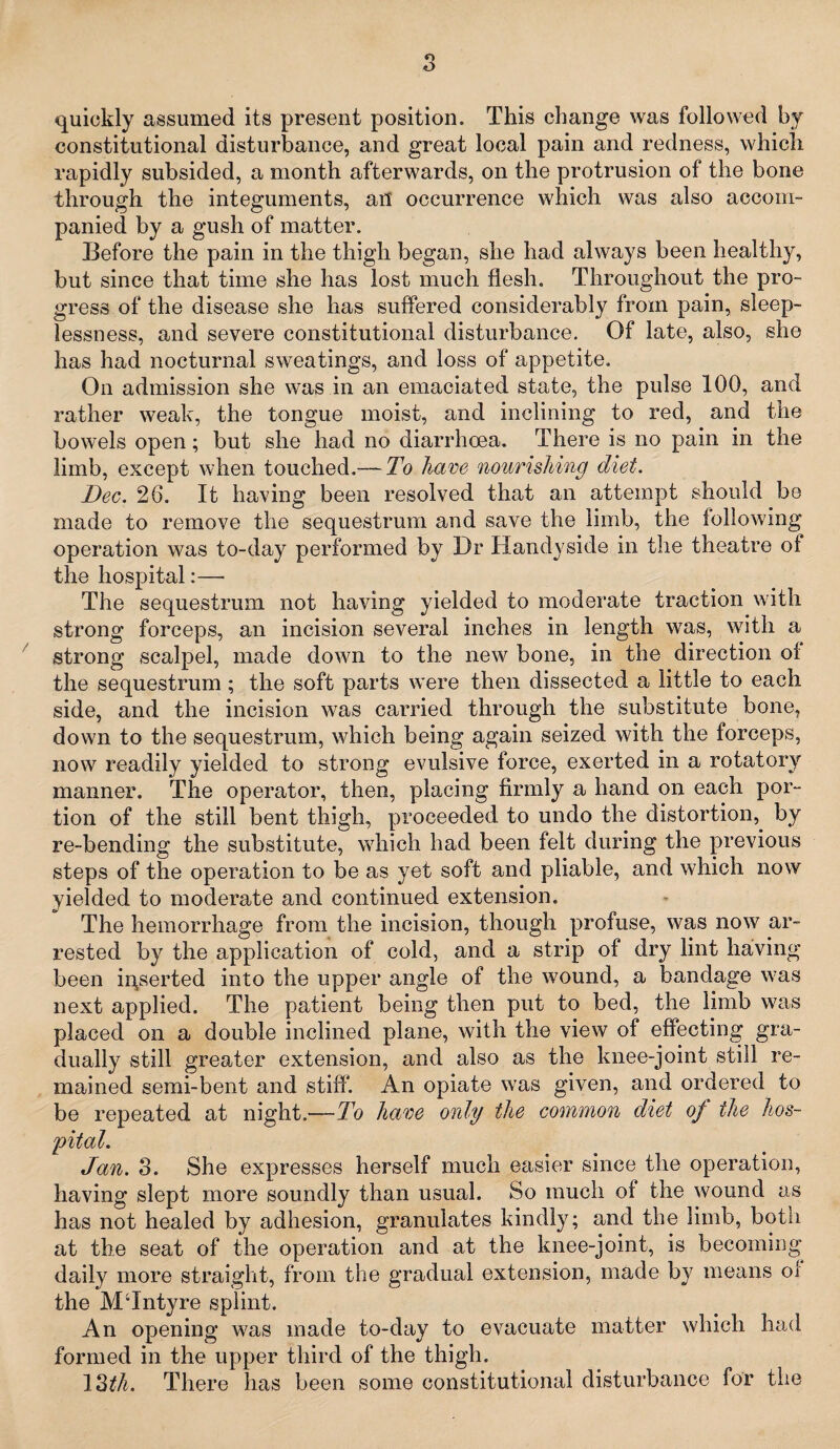 s quickly assumed its present position. This change was followed by constitutional disturbance, and great local pain and redness, which rapidly subsided, a month afterwards, on the protrusion of the bone through the integuments, an occurrence which was also accom¬ panied by a gush of matter. Before the pain in the thigh began, she had always been healthy, but since that time she has lost much flesh. Throughout the pro¬ gress of the disease she has suffered considerably from pain, sleep¬ lessness, and severe constitutional disturbance. Of late, also, she has had nocturnal sweatings, and loss of appetite. On admission she was in an emaciated state, the pulse 100, and rather weak, the tongue moist, and inclining to red, and the bowels open; but she had no diarrhoea. There is no pain in the limb, except when touched.— To have nourishing diet. Dec. 26. It having been resolved that an attempt should be made to remove the sequestrum and save the limb, the following operation was to-day performed by Dr Handy side in the theatre of the hospital:— The sequestrum not having yielded to moderate traction with strong forceps, an incision several inches in length was, with a strong scalpel, made down to the new bone, in the direction of the sequestrum ; the soft parts were then dissected a little to each side, and the incision was carried through the substitute bone, down to the sequestrum, which being again seized with the forceps, now readily yielded to strong evulsive force, exerted in a rotatory manner. The operator, then, placing firmly a hand on each por¬ tion of the still bent thigh, proceeded to undo the distortion, by re-bending the substitute, which had been felt during the previous steps of the operation to be as yet soft and pliable, and which now yielded to moderate and continued extension. The hemorrhage from the incision, though profuse, was now ar¬ rested by the application of cold, and a strip of dry lint having been inserted into the upper angle of the wound, a bandage was next applied. The patient being then put to bed, the limb was placed on a double inclined plane, with the view of effecting gra¬ dually still greater extension, and also as the knee-joint still re¬ mained semi-bent and stiff'. An opiate was given, and ordered to be repeated at night.—To have only the common diet of the hos¬ pital. Jan. 3. She expresses herself much easier since the operation, having slept more soundly than usual. So much of the wound as has not healed by adhesion, granulates kindly; and the limb, both at the seat of the operation and at the knee-joint, is becoming daily more straight, from the gradual extension, made by means ox the MTntyre splint. An opening was made to-day to evacuate matter which had formed in the upper third of the thigh. 13£/o There has been some constitutional disturbance for the