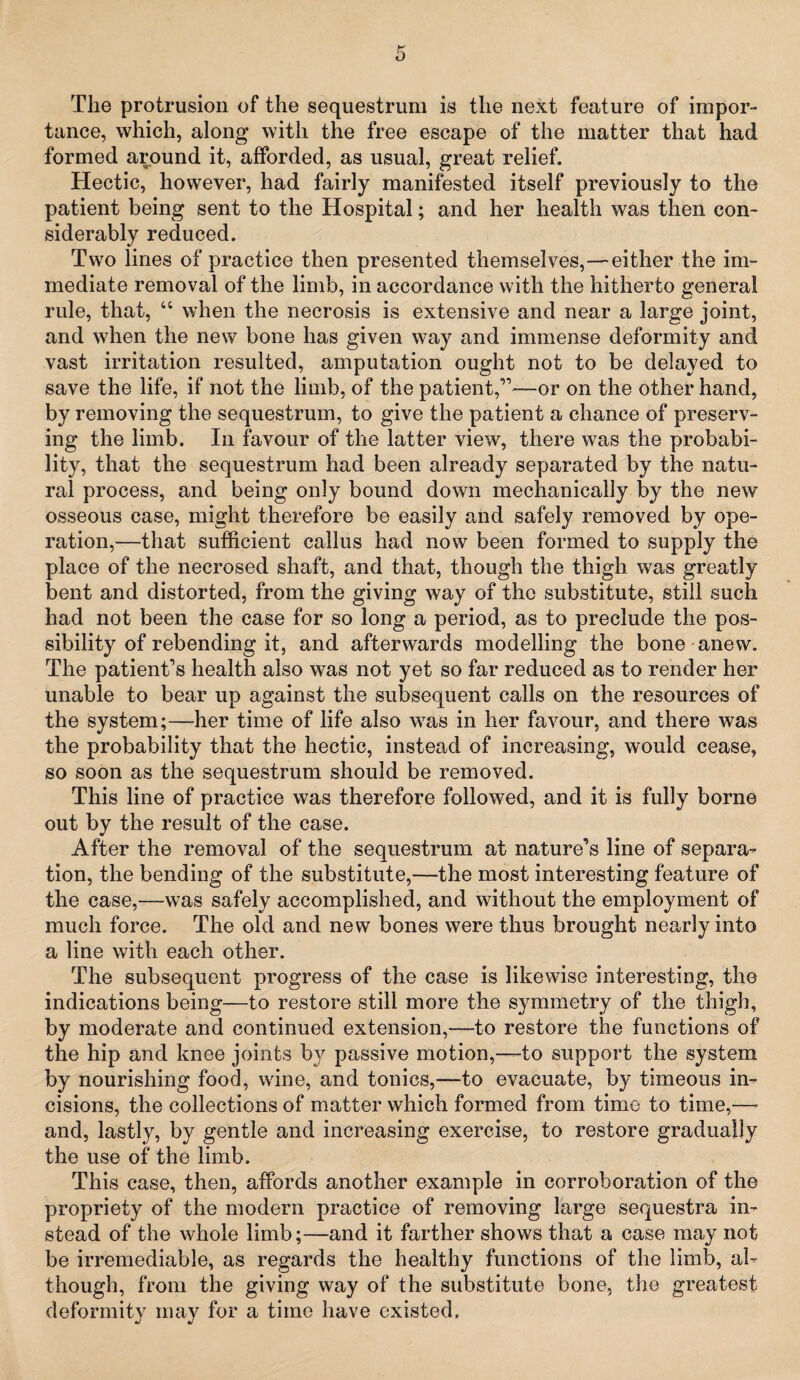 The protrusion of the sequestrum is the next feature of impor¬ tance, which, along with the free escape of the matter that had formed around it, afforded, as usual, great relief. Hectic, however, had fairly manifested itself previously to the patient being sent to the Hospital; and her health was then con¬ siderably reduced. Two lines of practice then presented themselves,—either the im¬ mediate removal of the limb, in accordance with the hitherto general rule, that, “ when the necrosis is extensive and near a large joint, and when the new bone has given way and immense deformity and vast irritation resulted, amputation ought not to be delayed to save the life, if not the limb, of the patient,”—or on the other hand, by removing the sequestrum, to give the patient a chance of preserv¬ ing the limb. In favour of the latter view, there was the probabi¬ lity, that the sequestrum had been already separated by the natu¬ ral process, and being only bound down mechanically by the new osseous case, might therefore be easily and safely removed by ope¬ ration,—that sufficient callus had now been formed to supply the place of the necrosed shaft, and that, though the thigh was greatly bent and distorted, from the giving way of the substitute, still such had not been the case for so long a period, as to preclude the pos¬ sibility of rebending it, and afterwards modelling the bone anew. The patient’s health also was not yet so far reduced as to render her unable to bear up against the subsequent calls on the resources of the system;—her time of life also was in her favour, and there was the probability that the hectic, instead of increasing, would cease, so soon as the sequestrum should be removed. This line of practice was therefore followed, and it is fully borne out by the result of the case. After the removal of the sequestrum at nature’s line of separa¬ tion, the bending of the substitute,—the most interesting feature of the case,—was safely accomplished, and without the employment of much force. The old and new bones were thus brought nearly into a line with each other. The subsequent progress of the case is likewise interesting, the indications being—to restore still more the symmetry of the thigh, by moderate and continued extension,—to restore the functions of the hip and knee joints by passive motion,—to support the system by nourishing food, wine, and tonics,—to evacuate, by timeous in¬ cisions, the collections of matter which formed from time to time,—• and, lastly, by gentle and increasing exercise, to restore gradually the use of the limb. This case, then, affords another example in corroboration of the propriety of the modern practice of removing large sequestra in¬ stead of the whole limb;—and it farther shows that a case may not be irremediable, as regards the healthy functions of the limb, al¬ though, from the giving way of the substitute bone, the greatest deformity may for a time have existed.