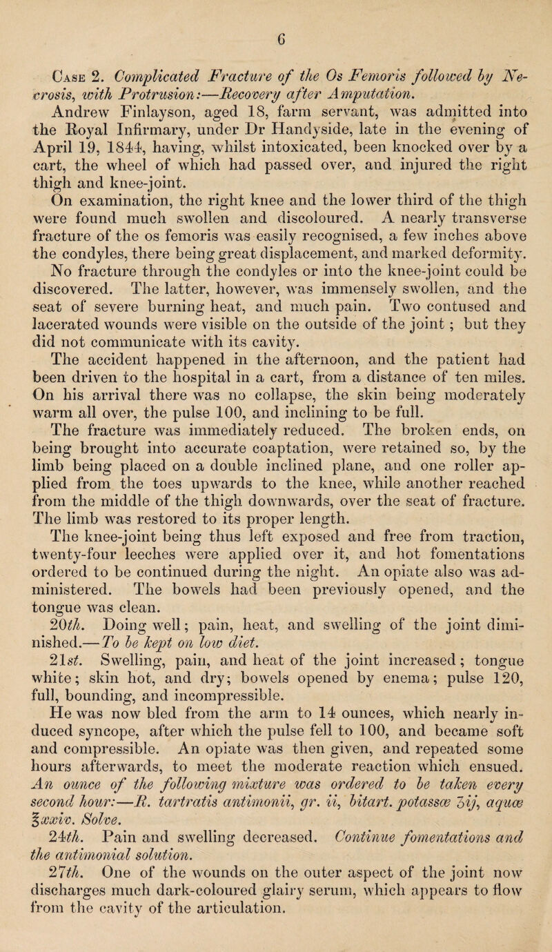 Case 2. Complicated Fracture of the Os Femoris folio iced by Ne¬ crosis, ivith Protrusion:—.Recovery after Amputation. Andrew Firdayson, aged 18, farm servant, was admitted into the Doyal Infirmary, under Dr Handyside, late in the evening of April 19, 1844, having, whilst intoxicated, been knocked over by a cart, the wheel of which had passed over, and injured the right thigh and knee-joint. On examination, the right knee and the lower third of the thigh were found much swollen and discoloured, A nearly transverse fracture of the os femoris was easily recognised, a few inches above the condyles, there being great displacement, and marked deformity. No fracture through the condyles or into the knee-joint could be discovered. The latter, however, was immensely swollen, and the seat of severe burning heat, and much pain. Two contused and lacerated wounds were visible on the outside of the joint; but they did not communicate with its cavity. The accident happened in the afternoon, and the patient had been driven to the hospital in a cart, from a distance of ten miles. On his arrival there was no collapse, the skin being moderately warm all over, the pulse 100, and inclining to be full. The fracture was immediately reduced. The broken ends, on being brought into accurate coaptation, were retained so, by the limb being placed on a double inclined plane, and one roller ap¬ plied from the toes upwards to the knee, while another reached from the middle of the thigh downwards, over the seat of fracture. The limb was restored to its proper length. The knee-joint being thus left exposed and free from traction, twenty-four leeches were applied over it, and hot fomentations ordered to be continued during the night. An opiate also was ad¬ ministered. The bowels had been previously opened, and the tongue was clean. 20th. Doing well; pain, heat, and swelling of the joint dimi¬ nished.—To be kept on low diet. 21 st. Swelling, pain, and heat of the joint increased; tongue white; skin hot, and dry; bowels opened by enema; pulse 120, full, bounding, and incompressible. He was now bled from the arm to 14 ounces, which nearly in¬ duced syncope, after which the pulse fell to 100, and became soft and compressible. An opiate was then given, and repeated some hours afterwards, to meet the moderate reaction which ensued. An ounce of the following mixture was ordered to be taken every second hour:—B. tartratis antimonii, gr. ii, bitart, potassw 7>ij, aquas %xxiv. Solve. 2A<th. Pain and swelling decreased. Continue fomentations and the antimonial solution. 2*1 th. One of the wounds on the outer aspect of the joint now discharges much dark-coloured glairy serum, which appears to flow from the cavity of the articulation.