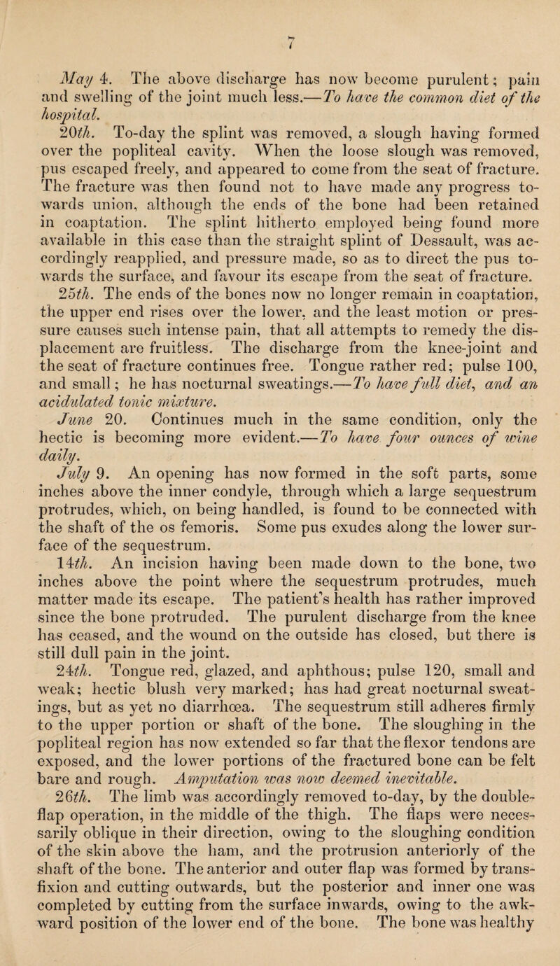 May 4. The above discharge has now become purulent; pain and swelling of the joint much less.—To have the common diet of the hospital. 20tli. To-day the splint was removed, a slough having formed over the popliteal cavity. When the loose slough was removed, pus escaped freely, and appeared to come from the seat of fracture. The fracture was then found not to have made any progress to¬ wards union, although the ends of the bone had been retained in coaptation. The splint hitherto employed being found more available in this case than the straight splint of Dessault, was ac¬ cordingly reapplied, and pressure made, so as to direct the pus to¬ wards the surface, and favour its escape from the seat of fracture. 25th. The ends of the bones now no longer remain in coaptation, the upper end rises over the lower, and the least motion or pres¬ sure causes such intense pain, that all attempts to remedy the dis¬ placement are fruitless. The discharge from the knee-joint and the seat of fracture continues free. Tongue rather red; pulse 100, and small; he has nocturnal sweatings.—To have full diet, and an acidulated tonic mixture. June 20. Continues much in the same condition, only the hectic is becoming more evident.—To have four ounces of wine daily. July 9. An opening has now formed in the soft parts, some inches above the inner condyle, through which a large sequestrum protrudes, which, on being handled, is found to be connected with the shaft of the os femoris. Some pus exudes along the lower sur¬ face of the sequestrum. 14th. An incision having been made down to the bone, two inches above the point where the sequestrum protrudes, much matter made its escape. The patient's health has rather improved since the bone protruded. The purulent discharge from the knee has ceased, and the wound on the outside has closed, but there is still dull pain in the joint. 24^. Tongue red, glazed, and aphthous; pulse 120, small and weak; hectic blush very marked; has had great nocturnal sweat¬ ings, but as yet no diarrhoea. The sequestrum still adheres firmly to the upper portion or shaft of the bone. The sloughing in the popliteal region has now extended so far that the flexor tendons are exposed, and the lower portions of the fractured bone can be felt bare and rough. Amputation was noio deemed inevitable. 26th. The limb was accordingly removed to-day, by the double¬ flap operation, in the middle of the thigh. The flaps were neces¬ sarily oblique in their direction, owing to the sloughing condition of the skin above the ham, and the protrusion anteriorly of the shaft of the bone. The anterior and outer flap was formed by trans¬ fixion and cutting outwards, but the posterior and inner one was completed by cutting from the surface inwards, owing to the awk¬ ward position of the lower end of the bone. The bone was healthy