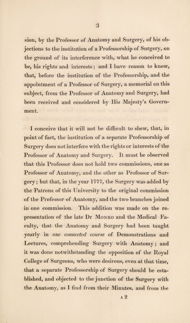 sion, by the Professor of Anatomy and Surgery, of his ob¬ jections to the institution of a Professorship of Surgery, on the ground of its interference with, what he conceived to be, his rights and interests; and I have reason to know, that, before the institution of the Professorship, and the appointment of a Professor of Surgery, a memorial on this subject, from the Professor of Anatomy and Surgery, had been received and considered by His Majesty’s Govern¬ ment. I conceive that it will not be difficult to shew, that, in point of fact, the institution of a separate Professorship of Surgery does not interfere with the rights or interests of the Professor of Anatomy and Surgery. It must be observed that this Professor does not hold two commissions, one as Professor of Anatomy, and the other as Professor of Sur¬ gery ; but that, in the year 1777, the Surgery was added by the Patrons of this University to the original commission of the Professor of Anatomy, and the two branches joined in one commission. This addition was made on the re¬ presentation of the late Dr Monro and the Medical Fa¬ culty, that the Anatomy and Surgery had been taught yearly in one connected course of Demonstrations and Lectures, comprehending Surgery with Anatomy; and it was done notwithstanding the opposition of the Royal College of Surgeons, who were desirous, even at that time, that a separate Professorship of Surgery should be esta¬ blished, and objected to the junction of the Surgery with the Anatomy, as I find from their Minutes, and from the a 2