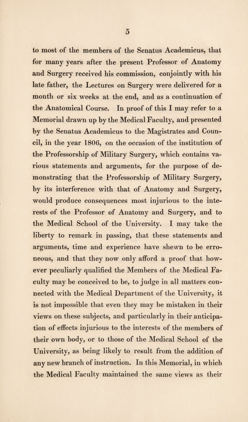 to most of the members of the Senatus Academicus, that for many years after the present Professor of Anatomy and Surgery received his commission, conjointly with his late father, the Lectures on Surgery were delivered for a month or six weeks at the end, and as a continuation of the Anatomical Course. In proof of this I may refer to a Memorial drawn up by the Medical Faculty, and presented by the Senatus Academicus to the Magistrates and Coun¬ cil, in the year 1806, on the occasion of the institution of the Professorship of Military Surgery, which contains va¬ rious statements and arguments, for the purpose of de¬ monstrating that the Professorship of Military Surgery, by its interference with that of Anatomy and Surgery, would produce consequences most injurious to the inte¬ rests of the Professor of Anatomy and Surgery, and to the Medical School of the University. I may take the liberty to remark in passing, that these statements and arguments, time and experience have shewn to be erro¬ neous, and that they now only afford a proof that how¬ ever peculiarly qualified the Members of the Medical Fa¬ culty may be conceived to be, to judge in all matters con¬ nected with the Medical Department of the University, it is not impossible that even they may be mistaken in their views on these subjects, and particularly in their anticipa¬ tion of effects injurious to the interests of the members of their own body, or to those of the Medical School of the University, as being likely to result from the addition of any new branch of instruction. In this Memorial, in which the Medical Faculty maintained the same views as their